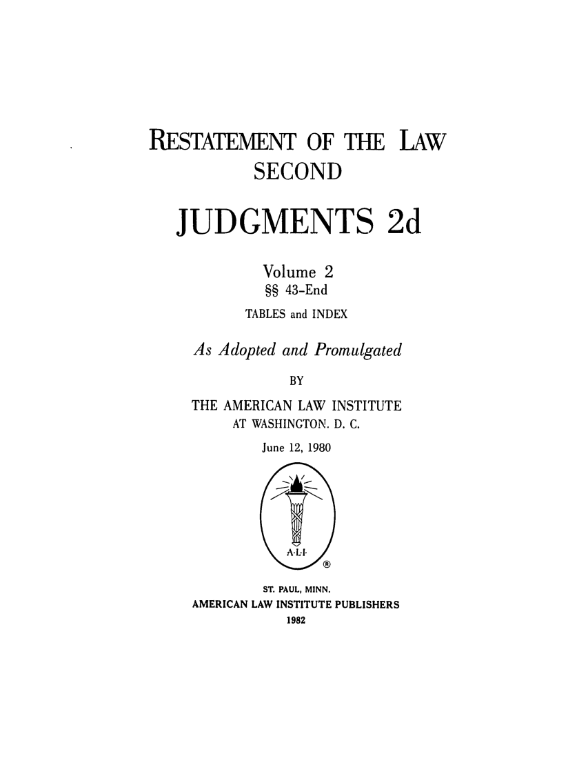 handle is hein.ali/resndjmts0027 and id is 1 raw text is: RESTATEMENT OF THE LAW
SECOND
JUDGMENTS 2d
Volume 2
§§ 43-End
TABLES and INDEX
As Adopted and Promulgated
BY
THE AMERICAN LAW INSTITUTE
AT WASHINGTON. D. C.
June 12, 1980

ST. PAUL, MINN.
AMERICAN LAW INSTITUTE PUBLISHERS
1982


