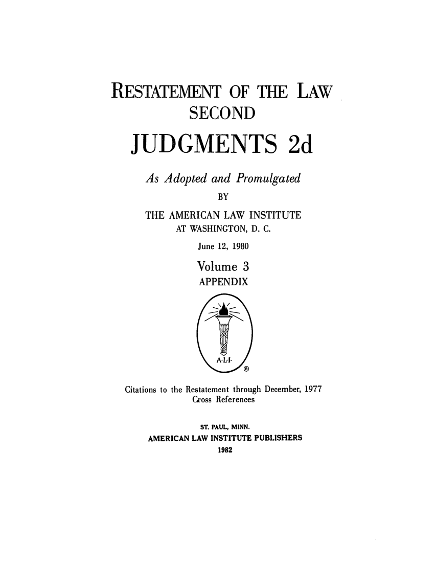 handle is hein.ali/resndjmts0028 and id is 1 raw text is: RESTATEMENT OF THE LAW
SECOND
JUDGMENTS 2d
As Adopted and Promulgated
BY
THE AMERICAN LAW INSTITUTE
AT WASHINGTON, D. C.

June 12, 1980
Volume 3
APPENDIX

Citations to the Restatement through December, 1977
Cross References
ST. PAUL, MINN.
AMERICAN LAW INSTITUTE PUBLISHERS
1982



