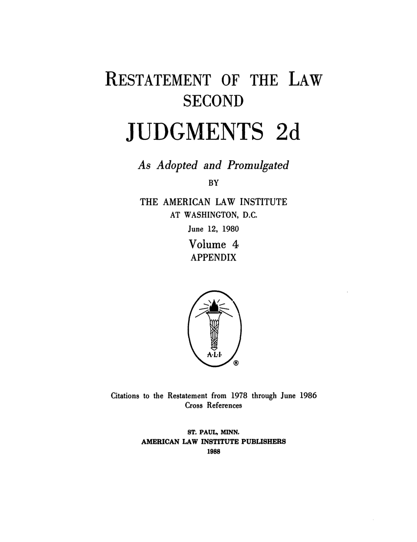 handle is hein.ali/resndjmts0029 and id is 1 raw text is: RESTATEMENT OF THE LAW
SECOND
JUDGMENTS 2d
As Adopted and Promulgated
BY
THE AMERICAN LAW INSTITUTE
AT WASHINGTON, D.C.

June 12, 1980
Volume 4
APPENDIX

Citations to the Restatement from 1978 through June 1986
Cross References
ST. PAUL, MINN.
AMERICAN LAW INSTITUTE PUBLISHERS
1988


