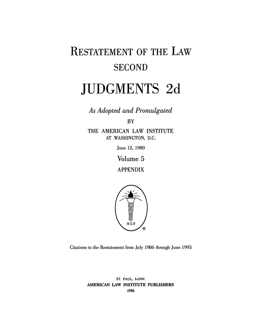 handle is hein.ali/resndjmts0030 and id is 1 raw text is: RESTATEMENT OF THE LAW
SECOND
JUDGMENTS 2d
As Adopted and Promulgated
BY
THE AMERICAN LAW INSTITUTE
AT WASHINGTON, D.C.

June 12, 1980
Volume 5
APPENDIX

Citations to tile Restatement from July 1986 through June 1995
ST. PAUL, MINN.
AMERICAN LAW INSTITUTE PUBLISHERS
1996



