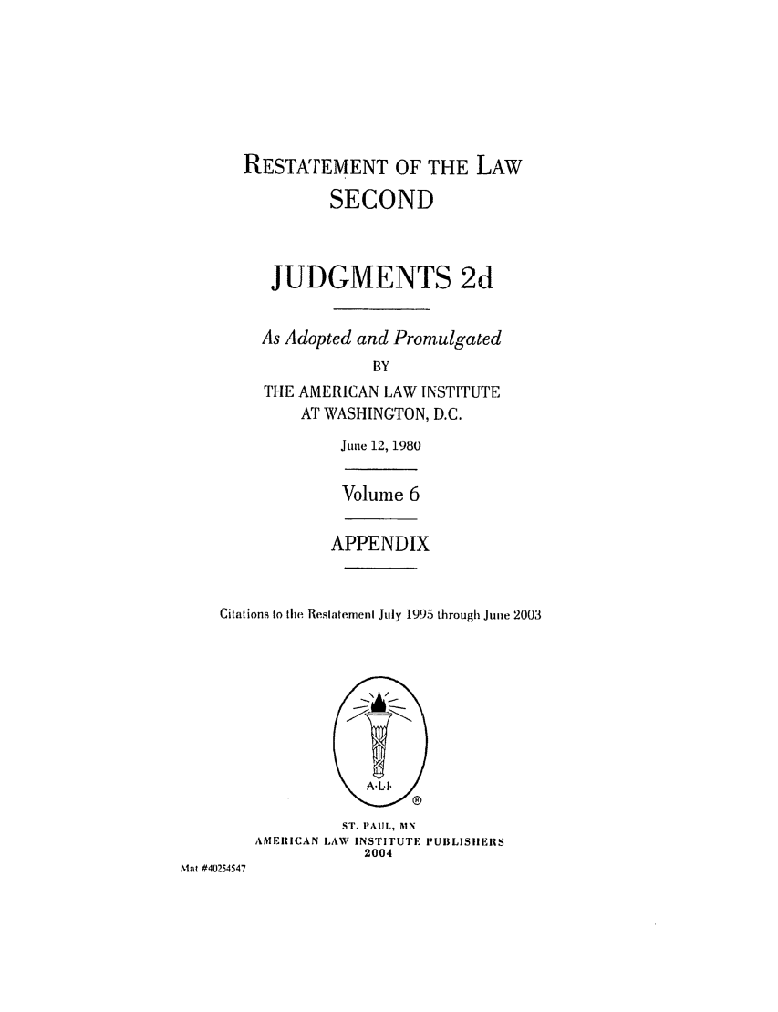 handle is hein.ali/resndjmts0031 and id is 1 raw text is: RESTArEMENT OF THE LAW
SECOND
JUDGMENTS 2d
As Adopted and Promulgated
BY
THE AMERICAN LAW INSTITUTE
AT WASHINGTON, D.C.
June 12, 1980
Volume 6
APPENDIX
Citations to the Restatement July 1995 through June 2003

ST. PAUL, MN
AMERICAN LAW INSTITUTE I'UBLISIIERS
2004

Mat #40254547


