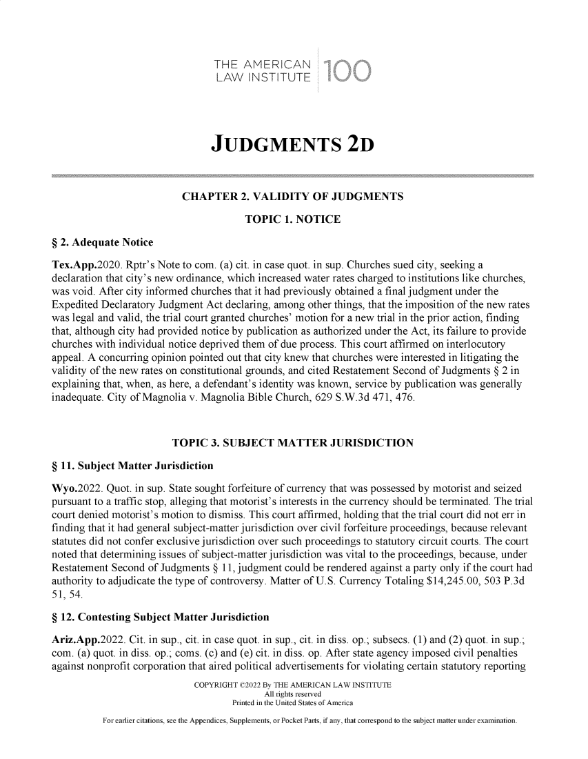 handle is hein.ali/resndjmts0045 and id is 1 raw text is: THE AMERICAN
LAW INSTITUTE
JUDGMENTS 2D
CHAPTER 2. VALIDITY OF JUDGMENTS
TOPIC 1. NOTICE
§ 2. Adequate Notice
Tex.App.2020. Rptr's Note to com. (a) cit. in case quot. in sup. Churches sued city, seeking a
declaration that city's new ordinance, which increased water rates charged to institutions like churches,
was void. After city informed churches that it had previously obtained a final judgment under the
Expedited Declaratory Judgment Act declaring, among other things, that the imposition of the new rates
was legal and valid, the trial court granted churches' motion for a new trial in the prior action, finding
that, although city had provided notice by publication as authorized under the Act, its failure to provide
churches with individual notice deprived them of due process. This court affirmed on interlocutory
appeal. A concurring opinion pointed out that city knew that churches were interested in litigating the
validity of the new rates on constitutional grounds, and cited Restatement Second of Judgments § 2 in
explaining that, when, as here, a defendant's identity was known, service by publication was generally
inadequate. City of Magnolia v. Magnolia Bible Church, 629 S.W.3d 471, 476.
TOPIC 3. SUBJECT MATTER JURISDICTION
§ 11. Subject Matter Jurisdiction
Wyo.2022. Quot. in sup. State sought forfeiture of currency that was possessed by motorist and seized
pursuant to a traffic stop, alleging that motorist's interests in the currency should be terminated. The trial
court denied motorist's motion to dismiss. This court affirmed, holding that the trial court did not err in
finding that it had general subject-matter jurisdiction over civil forfeiture proceedings, because relevant
statutes did not confer exclusive jurisdiction over such proceedings to statutory circuit courts. The court
noted that determining issues of subject-matter jurisdiction was vital to the proceedings, because, under
Restatement Second of Judgments § 11, judgment could be rendered against a party only if the court had
authority to adjudicate the type of controversy. Matter of U.S. Currency Totaling $14,245.00, 503 P.3d
51, 54.
§ 12. Contesting Subject Matter Jurisdiction
Ariz.App.2022. Cit. in sup., cit. in case quot. in sup., cit. in diss. op.; subsecs. (1) and (2) quot. in sup.;
com. (a) quot. in diss. op.; coms. (c) and (e) cit. in diss. op. After state agency imposed civil penalties
against nonprofit corporation that aired political advertisements for violating certain statutory reporting
COPYRIGHT C2022 By THE AMERICAN LAW INSTITUTE
All rights reserved
Printed in the United States of America
For earlier citations, see the Appendices, Supplements, or Pocket Parts, if any, that correspond to the subject matter under examination.


