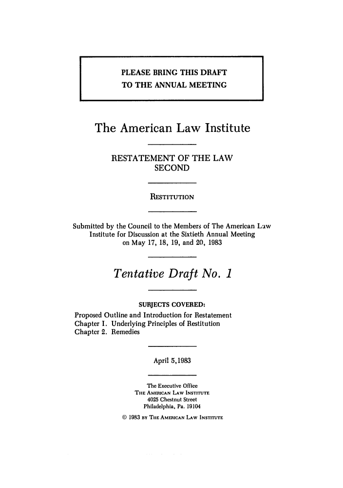 handle is hein.ali/resndrn0010 and id is 1 raw text is: The American Law Institute
RESTATEMENT OF THE LAW
SECOND
RESTITUTION
Submitted by the Council to the Members of The American Law
Institute for Discussion at the Sixtieth Annual Meeting
on May 17, 18, 19, and 20, 1983
Tentative Draft No. 1
SUBJECTS COVERED:
Proposed Outline and Introduction for Restatement
Chapter 1. Underlying Principles of Restitution
Chapter 2. Remedies
April 5,1983
The Executive Office
THE AMERICAN LAW INSTITUTE
4025 Chestnut Street
Philadelphia, Pa. 19104
@ 1983 Bv Tim AMERICAN LAW INSTITUTE

PLEASE BRING THIS DRAFT
TO THE ANNUAL MEETING


