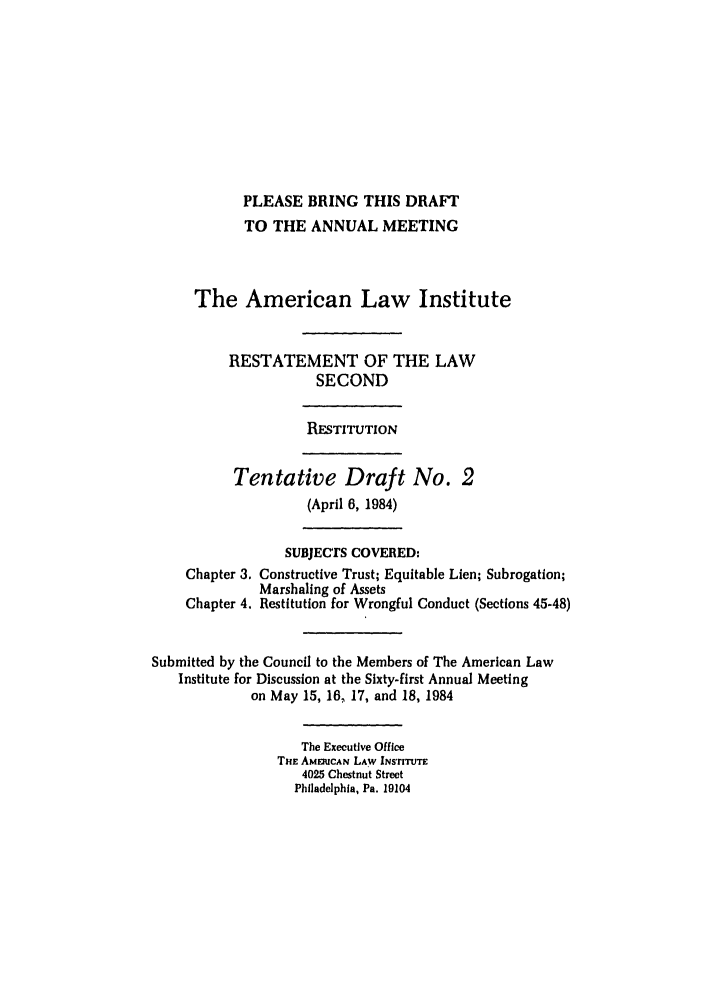 handle is hein.ali/resndrn0011 and id is 1 raw text is: PLEASE BRING THIS DRAFT
TO THE ANNUAL MEETING
The American Law Institute
RESTATEMENT OF THE LAW
SECOND
RESTITUTION
Tentative Draft No. 2
(April 6, 1984)
SUBJECTS COVERED:
Chapter 3. Constructive Trust; Equitable Lien; Subrogation;
Marshaling of Assets
Chapter 4. Restitution for Wrongful Conduct (Sections 45-48)
Submitted by the Council to the Members of The American Law
Institute for Discussion at the Sixty-first Annual Meeting
on May 15, 16, 17, and 18, 1984
The Executive Office
THE AMZUCAN LAW INs'riTTE
4025 Chestnut Street
Philadelphia, Pa. 19104


