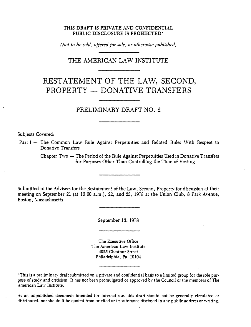 handle is hein.ali/respdt0003 and id is 1 raw text is: THIS DRAFT IS PRIVATE AND CONFIDENTIAL
PUBLIC DISCLOSURE IS PROHIBITED'
(Not to be sold, offered for sale, or otherwise published)
THE AMERICAN LAW INSTITUTE
RESTATEMENT OF THE LAW, SECOND,
PROPERTY - DONATIVE TRANSFERS
PRELIMINARY DRAFT NO. 2
Subjects Covered:
Part I - The Common Law Rule Against Perpetuities and Related Rules With Respect to
Donative Transfers
Chapter Two - The Period of the Rde Against Perpetuities Used in Donative Transfers
for Purposes Other Than Controlling the Time of Vesting
Submitted to the Advisers for the Restatement of the Law, Second, Property for discussion at their
meeting on September 21 (at 10:00 a.m.), 22, and 23, 1978 at the Union Club, 8 Park Avenue,
Boston, Massachusetts

September 13, 1978

The Executive Office
The American Law Institute
4025 Chestnut Street
Philadelphia, Pa. 19104
*This is a preliminary draft submitted on a private and confidential basis to a limited group for the sole pur.
pose of study and criticism. It has not been promulgated or approved by the Council or the members of The
American Law Institute.
As an unpublished document intended for internal use. this draft should not be generally circulated or
distributed, nor should it be quoted from or cited or its substance disclosed in any public address or writing.


