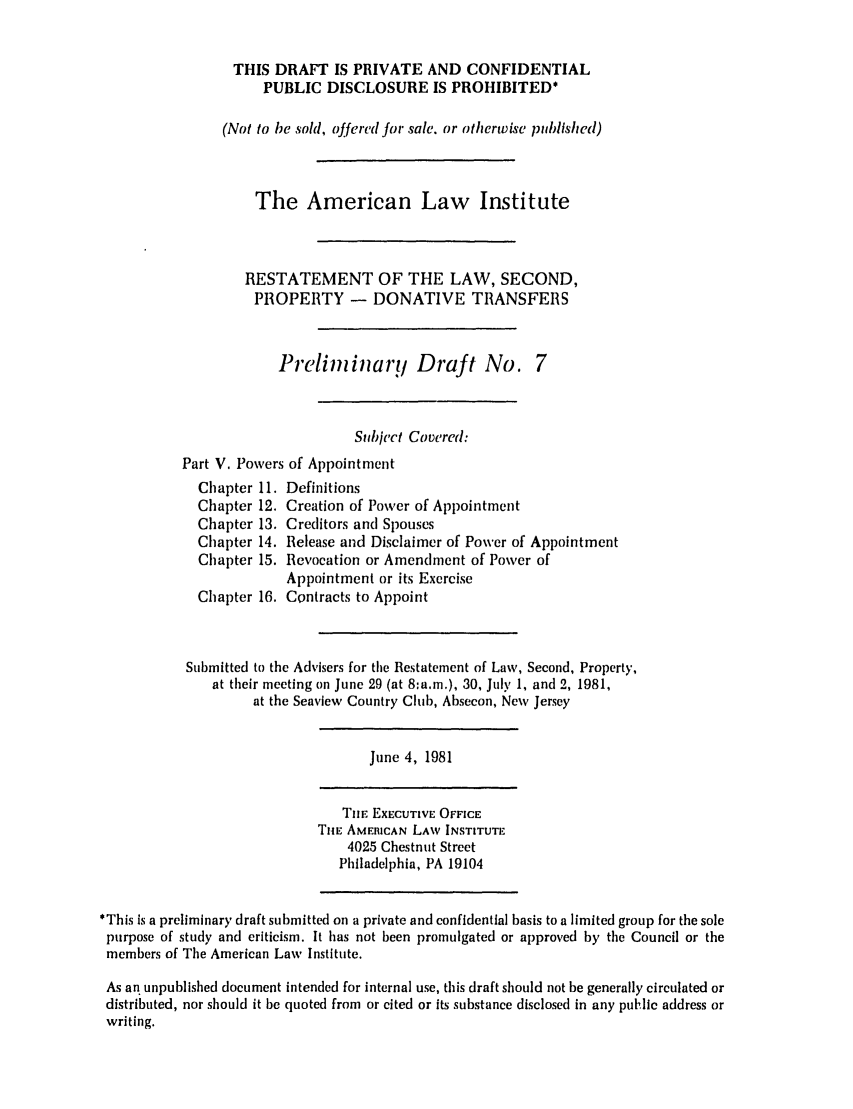 handle is hein.ali/respdt0008 and id is 1 raw text is: THIS DRAFT IS PRIVATE AND CONFIDENTIAL
PUBLIC DISCLOSURE IS PROHIBITED*
(Not to be sold, offered for sale. or otherwise published)
The American Law Institute
RESTATEMENT OF THE LAW, SECOND,
PROPERTY - DONATIVE TRANSFERS
Prelini iarq Draft No. 7
Subject Covered:
Part V. Powers of Appointment
Chapter 11. Definitions
Chapter 12. Creation of Power of Appointment
Chapter 13. Creditors and Spouses
Chapter 14. Release and Disclaimer of Power of Appointment
Chapter 15. Revocation or Amendment of Power of
Appointment or its Exercise
Chapter 16. Contracts to Appoint
Submitted to the Advisers for the Restatement of Law, Second, Property,
at their meeting on June 29 (at 8:a.m.), 30, July 1, and 2, 1981,
at the Seaview Country Club, Absecon, New Jersey
June 4, 1981
THE EXECUTIVE OFFICE
ThiE AMERICAN LAW INSTITUTE
4025 Chestnut Street
Philadelphia, PA 19104
*This is a preliminary draft submitted on a private and confidential basis to a limited group for the sole
purpose of study and criticism. It has not been promulgated or approved by the Council or the
members of The American Law Institute.
As an unpublished document intended for internal use, this draft should not be generally circulated or
distributed, nor should it be quoted from or cited or its substance disclosed in any public address or
writing.


