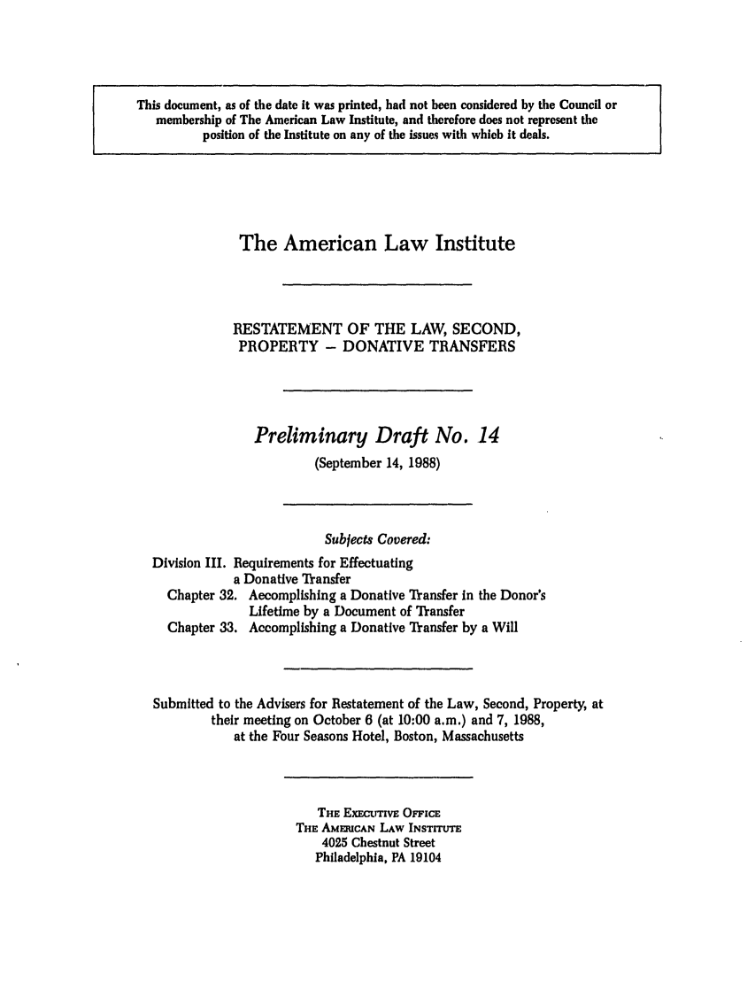 handle is hein.ali/respdt0015 and id is 1 raw text is: This document, as of the date it was printed, had not been considered by the Council or
membership of The American Law Institute, and therefore does not represent the
position of the Institute on any of the issues with which it deals.

The American Law Institute
RESTATEMENT OF THE LAW, SECOND,
PROPERTY - DONATIVE TRANSFERS
Preliminary Draft No. 14
(September 14, 1988)
Subjects Covered:
Division III. Requirements for Effectuating
a Donative Transfer
Chapter 32. Accomplishing a Donative Transfer in the Donor's
Lifetime by a Document of Transfer
Chapter 33. Accomplishing a Donative Transfer by a Will
Submitted to the Advisers for Restatement of the Law, Second, Property, at
their meeting on October 6 (at 10:00 a.m.) and 7, 1988,
at the Four Seasons Hotel, Boston, Massachusetts

THE ExEctrrivE OFpicE
THE AmERICAN LAW INSTITUTE
4025 Chestnut Street
Philadelphia, PA 19104


