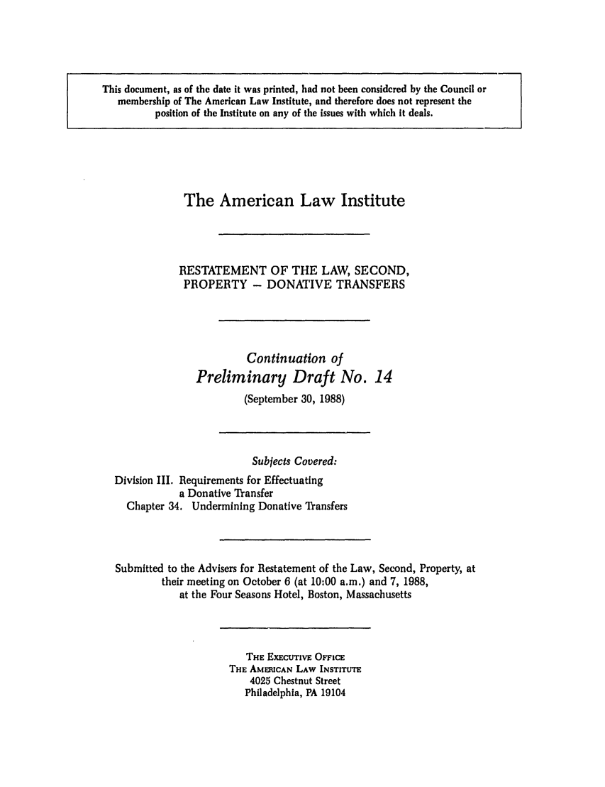 handle is hein.ali/respdt0016 and id is 1 raw text is: This document, as of the date it was printed, had not been considered by the Council or
membership of The American Law Institute, and therefore does not represent the
position of the Institute on any of the issues with which it deals.

The American Law Institute
RESTATEMENT OF THE LAW, SECOND,
PROPERTY - DONATIVE TRANSFERS
Continuation of
Preliminary Draft No. 14
(September 30, 1988)
Subjects Covered:
Division III. Requirements for Effectuating
a Donative Transfer
Chapter 34, Undermining Donative Transfers
Submitted to the Advisers for Restatement of the Law, Second, Property, at
their meeting on October 6 (at 10:00 a.m.) and 7, 1988,
at the Four Seasons Hotel, Boston, Massachusetts

THE EXECUTIVE OF71CE
THE AMERICAN LAW INSTITUTE
4025 Chestnut Street
Philadelphia, PA 19104


