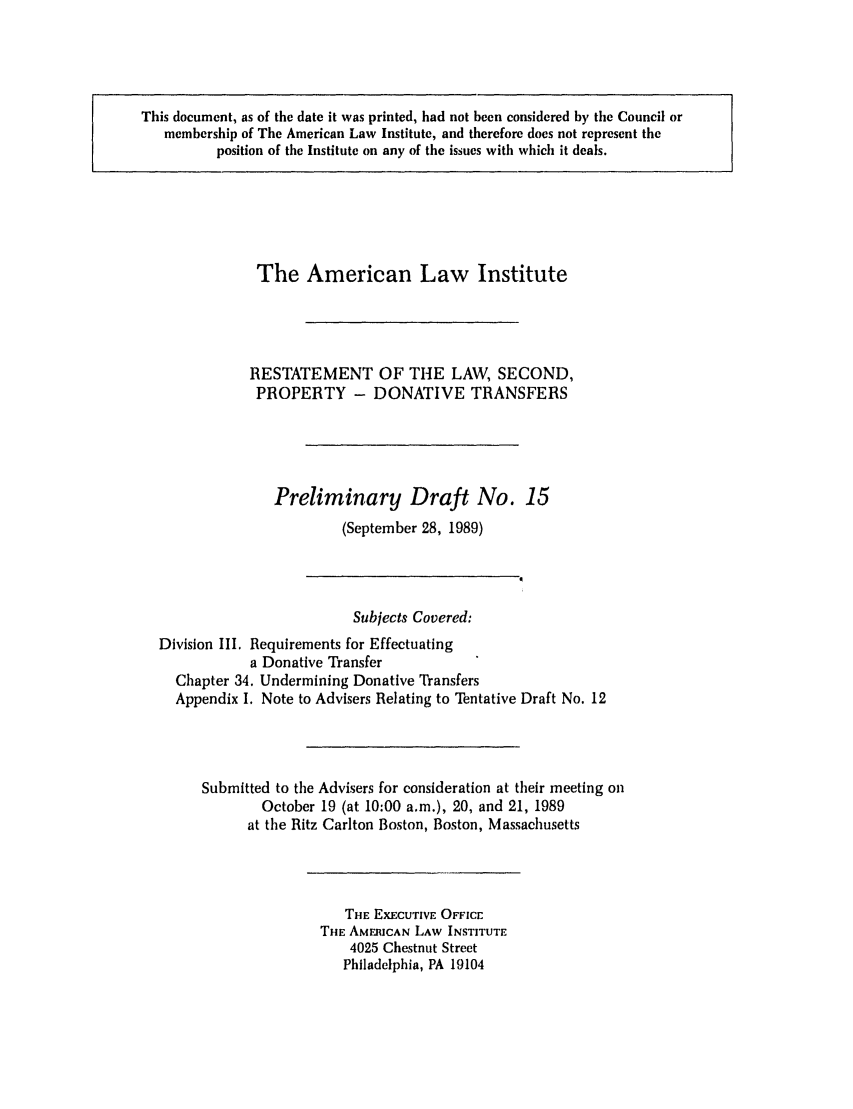 handle is hein.ali/respdt0017 and id is 1 raw text is: This document, as of the date it was printed, had not been considered by tile Council or
membership of The American Law Institute, and therefore does not represent the
position of the Institute on any of the issues with which it deals.

The American Law Institute
RESTATEMENT OF THE LAW, SECOND,
PROPERTY - DONATIVE TRANSFERS
Preliminary Draft No. 15
(September 28, 1989)
Subjects Covered:
Division III. Requirements for Effectuating
a Donative Transfer
Chapter 34. Undermining Donative Transfers
Appendix I. Note to Advisers Relating to Tentative Draft No. 12
Submitted to the Advisers for consideration at their meeting on
October 19 (at 10:00 a.m.), 20, and 21, 1989
at the Ritz Carlton Boston, Boston, Massachusetts

THE EXECUTIVE OFFICE
THE AMERICAN LAW INSTITUTE
4025 Chestnut Street
Philadelphia, PA 19104


