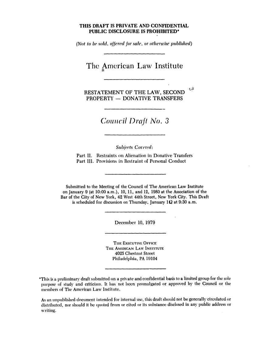 handle is hein.ali/respdt0021 and id is 1 raw text is: THIS DRAFT IS PRIVATE AND CONFIDENTIAL
PUBLIC DISCLOSURE IS PROHIBITED*
(Not to be sold, offered for sale. or othertvie published)
The American Law Institute
RESTATEMENT OF THE LAW, SECOND
PROPERTY - DONATIVE TRANSFERS
Comicil )raft No. 3
Subjects Corer'd:
Part II. Restraints on Alienation in Donative Transfers
Part 111. Provisions in Restraint of Personal Conduct
Submitted to the Meeting of the Council of The American Law Institute
on January.9 (at 10:00 a.m.), 10, 11, and 12, 1980 at the Association of the
Bar of the City of New York, 42 West 44th Street, New York City. This Draft
is scheduled for discussion on Thursday, January 1Q at 9:30 a.m.

December 10, 1979

THE EXECUTIVE OFFICE
TIe AMERICAN LAW INSTITUTE
4025 Chestnut Street
Philadelphia, PA 19104

*This is a p~reliminary draft submitted on a private and confidential basis to a limited group for the sole
purpose of study and criticism. It has not been promulgated or approved by the Council or the
members of The American Law Institute.
As an unpublished document intended for internal use, this draft should not be generally circulated or
listributed, nor should it be qu(oted from or cited or its substance disclosed in any public address or
writing.


