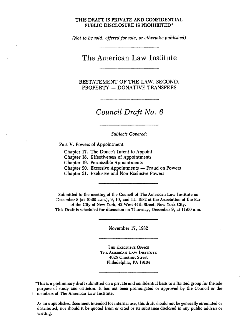handle is hein.ali/respdt0024 and id is 1 raw text is: THIS DRAFT IS PRIVATE AND CONFIDENTIAL
PUBLIC DISCLOSURE IS PROHIBITED*
(Not to be sold. offered for sale, or otherwise published)
The American Law Institute
RESTATEMENT OF THE LAW, SECOND,
PROPERTY - DONATIVE TRANSFERS
Council Draft No. 6
Subjects Covered:
Part V. Powers of Appointment

Chapter 17.
Chapter 18.
Chapter 19.
Chapter 20.
Chapter 21.

The Donee's Intent to Appoint
Effectiveness of Appointments
Permissible Appointments
Excessive Appointments - Fraud on Powers
Exclusive and Non-Exclusive Powers

Submitted to the meeting of the Council of The American Law Institute on
December 8 (at 10:00 a.m.), 9, 10, and 11, 1982 at the Association of the Bar
of the City of New York, 42 West 44th Street, New York City.
This Draft is scheduled for discussion on Thursday, December 9, at 11:00 a.m.

November 17, 1982

THE. ExEcuTivE OFFicE
THE AMMUCAN LAW INSTITUTE
4025 Chestnut Street
Philadelphia, PA 19104

*This is a preliminary draft submitted on a private and confidential basis to a limited group for the sole
purpose of study and criticism. It has not been promulgated or approved by the Council or the
members of The American Law Institute.
As an unpublished document intended for internal use, this draft should riot be generally circulated or
distributed, nor should It be quoted from or cited or its substance disclosed in any public address or
writing.


