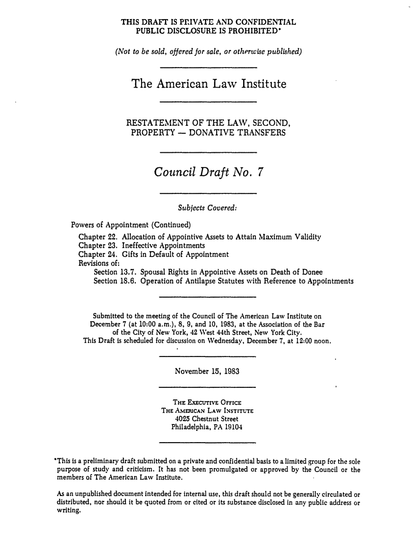 handle is hein.ali/respdt0025 and id is 1 raw text is: THIS DRAFT IS PRIVATE AND CONFIDENTIAL
PUBLIC DISCLOSURE IS PROHIBITED*
(Not to be sold, offered for sale, or otherwise published)
The American Law Institute
RESTATEMENT OF THE LAW, SECOND,
PROPERTY - DONATIVE TRANSFERS
Council Draft No. 7
Subjects Covered:
Powers of Appointment (Continued)
Chapter 22. Allocation of Appointive Assets to Attain Maximum Validity
Chapter 23. Ineffective Appointments
Chapter 24. Gifts in Default of Appointment
Revisions of:
Section 13.7. Spousal Rights in Appointive Assets on Death of Donee
Section 18.6. Operation of Antilapse Statutes with Reference to Appointments
Submitted to the meeting of the Council of The American Law Institute on
December 7 (at 10:00 a.m.), 8, 9, and 10, 1983, at the Association of the Bar
of the City of New York, 42 West 44th Street, New York City.
This Draft Is scheduled for discussion on Wednesday, December 7, at 12:00 noon.
November 15, 1983
THE EXECUTIvE OFFICE
THE AMERICAN LAW INSTITUTE
4025 Chestnut Street
Philadelphia, PA 19104
*This is a preliminary draft submitted on a private and confidential basis to a limited group for the sole
purpose of study and criticism. It has not been promulgated or approved by the Council or the
members of The American Law Institute.
As an unpublished document intended for internal use, this draft should not be generally circulated or
distributed, nor should it be quoted from or cited or its substance disclosed in any public address or
writing.


