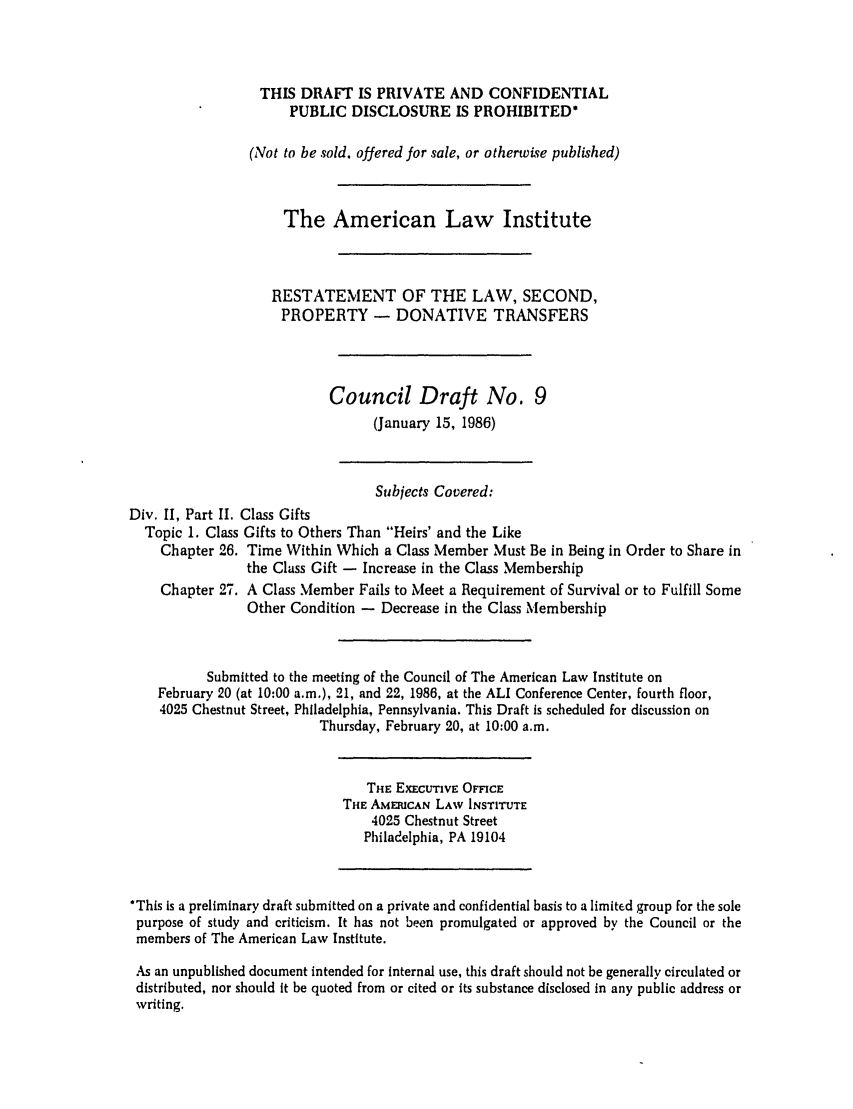 handle is hein.ali/respdt0027 and id is 1 raw text is: THIS DRAFT IS PRIVATE AND CONFIDENTIAL
PUBLIC DISCLOSURE IS PROHIBITED*
(Not to be sold, offered for sale, or otherwise published)
The American Law Institute
RESTATEMENT OF THE LAW, SECOND,
PROPERTY - DONATIVE TRANSFERS
Council Draft No. 9
(January 15, 1986)
Subjects Covered:
Div. II, Part II. Class Gifts
Topic 1. Class Gifts to Others Than Heirs' and the Like
Chapter 26. Time Within Which a Class Member Must Be in Being in Order to Share in
the Class Gift - Increase in the Class Membership
Chapter 27. A Class Member Fails to Meet a Requirement of Survival or to Fulfill Some
Other Condition - Decrease in the Class Membership
Submitted to the meeting of the Council of The American Law Institute on
February 20 (at 10:00 a.m.), 21, and 22, 1986, at the ALl Conference Center, fourth floor,
4025 Chestnut Street, Philadelphia, Pennsylvania. This Draft is scheduled for discussion on
Thursday, February 20, at 10:00 a.m.
THE EXECUTIVE OFFICE
THE AMERICAN LAW INSTITUTE
4025 Chestnut Street
Philadelphia, PA 19104
*This is a preliminary draft submitted on a private and confidential basis to a limited group for the sole
purpose of study and criticism. It has not been promulgated or approved by the Council or the
members of The American Law Institute.
As an unpublished document intended for internal use, this draft should not be generally circulated or
distributed, nor should it be quoted from or cited or its substance disclosed in any public address or
writing.


