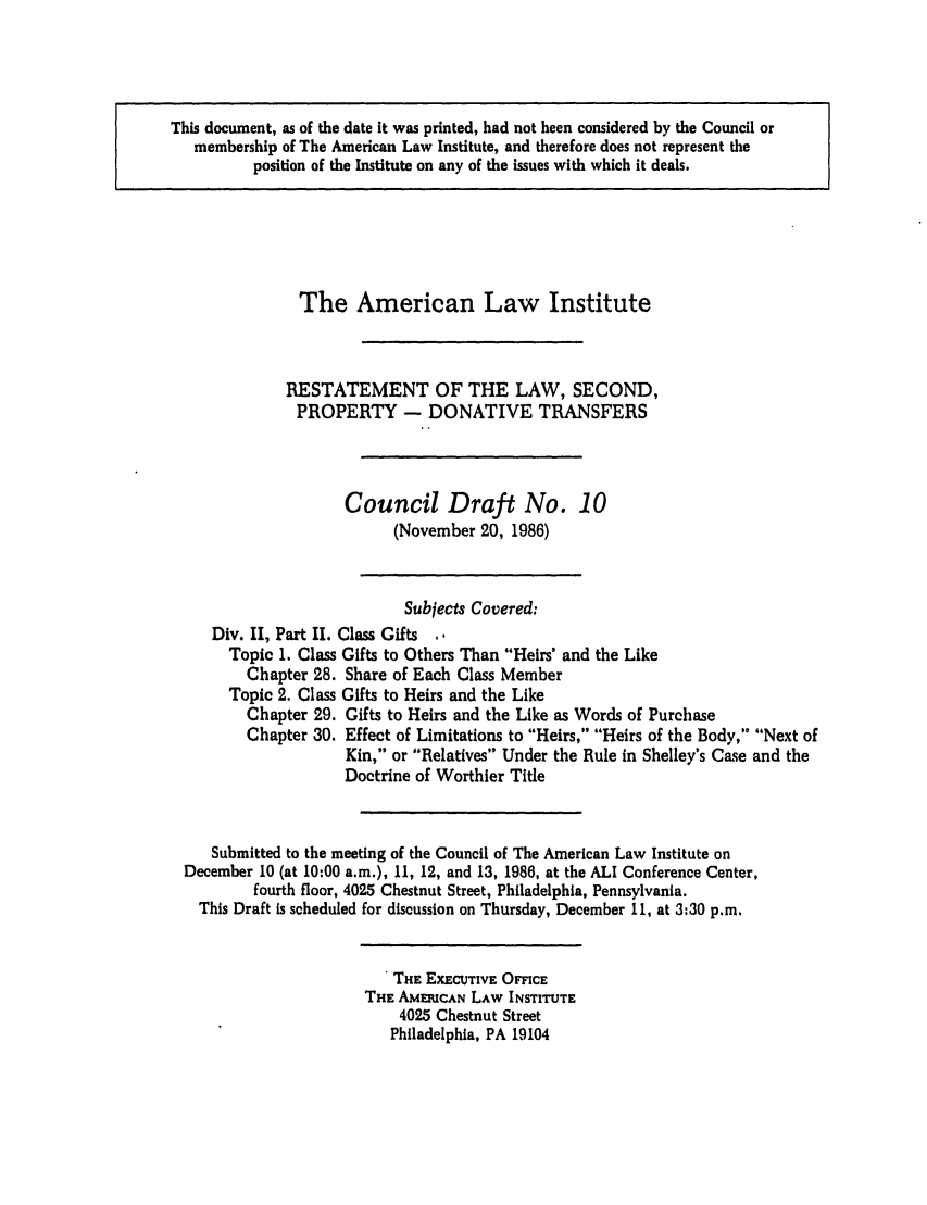 handle is hein.ali/respdt0028 and id is 1 raw text is: This document, as of the date it was printed, had not been considered by the Council or
membership of The American Law Institute, and therefore does not represent the
position of the Institute on any of the issues with which it deals.

The American Law Institute
RESTATEMENT OF THE LAW, SECOND,
PROPERTY - DONATIVE TRANSFERS
Council Draft No. 10
(November 20, 1986)
Subjects Covered:
Div. II, Part II. Class Gifts ..
Topic 1. Class Gifts to Others Than Heirs' and the Like
Chapter 28. Share of Each Class Member
Topic 2. Class Gifts to Heirs and the Like
Chapter 29. Gifts to Heirs and the Like as Words of Purchase
Chapter 30. Effect of Limitations to Heirs, Heirs of the Body, Next of
Kin, or Relatives Under the Rule in Shelley's Case and the
Doctrine of Worthier Title
Submitted to the meeting of the Council of The American Law Institute on
December 10 (at 10:00 a.m.), 11, 12, and 13, 1986, at the ALI Conference Center,
fourth floor, 4025 Chestnut Street, Philadelphia, Pennsylvania.
This Draft is scheduled for discussion on Thursday, December 11, at 3:30 p.m.

. THE EXECUTIVE OFFICE
THE AMEIUCAN LAW INSTITUTE
4025 Chestnut Street
Philadelphia, PA 19104


