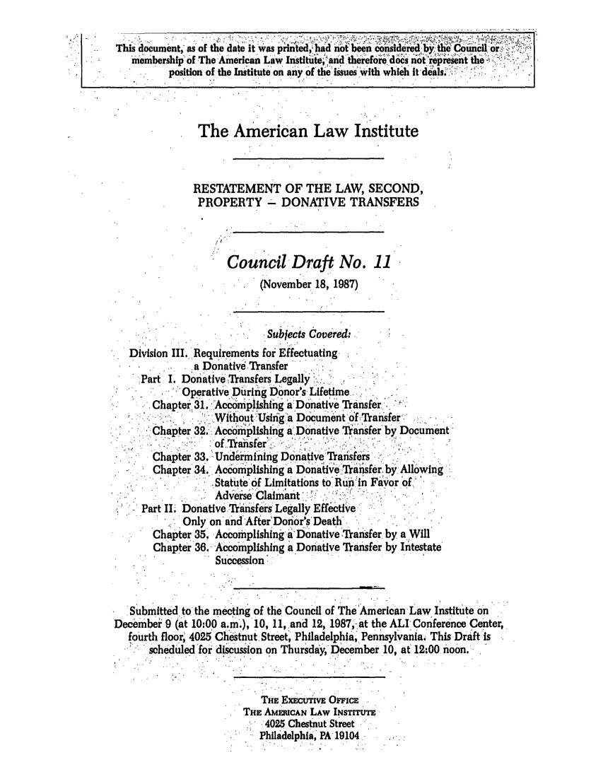 handle is hein.ali/respdt0029 and id is 1 raw text is: This document, as of the date it was pirited, had not been considered by the  C ounciler- IK
membership of The American Law Instituteand therefore does not represent the,,,,,
position of the Institute on an of the is'ues with whichit deals.
The American Law Institute
RESTATEMENT OF THE LAW, SECOND,
PROPERTY - DONATIVE TRANSFERS
/I
Council Draft No. 11
(November 18, 1987)
Subjects C overed:
Division III, Requirements for Effectuating-
a Donative.Transfer
Part I. Donative Transfers Legally
Operative During Donor's Lifetime_     -
Chapter 31. Accomplishing a Donative Transfer,:.-
Wfthout.  Usiiga Document of -Tranisfer-
*  Chapter 32. Accomiplishing a Donative Tiansferby Document
of0 Tansfer,'
C Chapter 33. UndiiminIng Donative'Transfers
Chapter 34, Acoiplishing a Donativ raziasfer, byAllowing
Statute'0 Limitations to, Rupin Fiavor of 
Adverse  C lmant
Part II DonativeTriisners'Legally Effective'
Only on and'AfterDonor's'Deathr.
Chapter 35. AccomplishingaiDonativeTr-ansfer, by a Will
Chapter 36. Accomplishing a Donative Transfer by Intestate
Succession ..
Submitted to the meeting of the'Council of The 'American Law Institute on .n
Deeember  9 (at 10:00 a.m.), 10, 11,,and 12, 1987, at the ALl Conference Center,
fourth floor 4025 Chestnut. Street', Philadelphia, Pennsylvania, This Draft is
Scheduledfoi discussion on Thursday, December 10, at 12:00 noon.-
THE EXEcUhVE OFFCE
THE AMCAN LAW INSTITUTE
'4025 Chestnut Street
Philadelphia, PA19104 -


