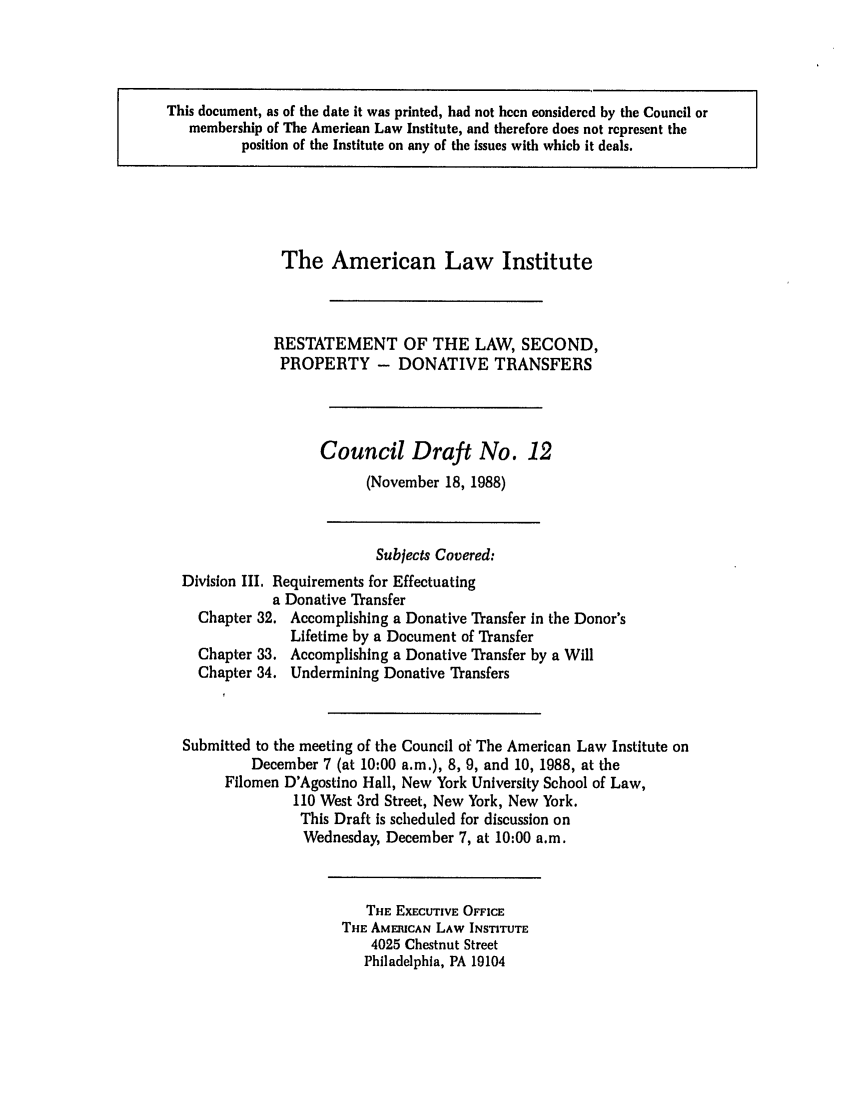 handle is hein.ali/respdt0030 and id is 1 raw text is: This document, as of the date it was printed, had not been considered by the Council or
membership of The American Law Institute, and therefore does not represent the
position of the Institute on any of the issues with which it deals.

The American Law Institute
RESTATEMENT OF THE LAW, SECOND,
PROPERTY - DONATIVE TRANSFERS
Council Draft No. 12
(November 18, 1988)
Subjects Covered:
Division III. Requirements for Effectuating
a Donative Transfer
Chapter 32. Accomplishing a Donative Transfer in the Donor's
Lifetime by a Document of Transfer
Chapter 33. Accomplishing a Donative Transfer by a Will
Chapter 34. Undermining Donative Transfers

Submitted to the meeting of the Council of The American Law Institute on
December 7 (at 10:00 a.m.), 8, 9, and 10, 1988, at the
Filomen D'Agostino Hall, New York University School of Law,
110 West 3rd Street, New York, New York.
This Draft is scheduled for discussion on
Wednesday, December 7, at 10:00 a.m.

THE EXECUTIVE OFFICE
THE AMERICAN LAW INSTITUTE
4025 Chestnut Street
Philadelphia, PA 19104


