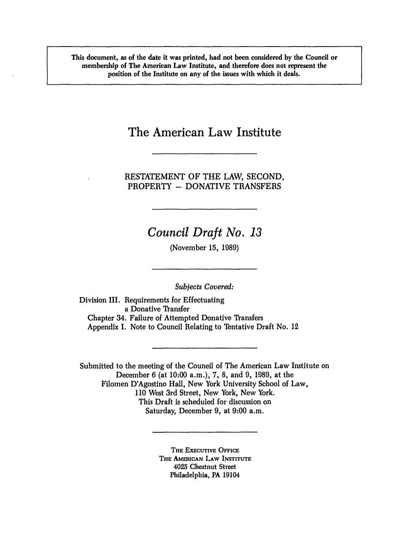 handle is hein.ali/respdt0031 and id is 1 raw text is: This document, as of the date it was printed, had not been considered by the Council or
membership of The American Law Institute, and therefore does not represent the
position of the Institute on any of the issues with which it deals.

The American Law Institute
RESTATEMENT OF THE LAW, SECOND,
PROPERTY - DONATIVE TRANSFERS
Council Draft No. 13
(November 15, 1989)
Subjects Covered:
Division III. Requirements for Effectuating
a Donative Transfer
Chapter 34. Failure of Attempted Donative Transfers
Appendix I. Note to Council Relating to Tentative Draft No. 12
Submitted to the meeting of the Council of The American Law Institute on
December 6 (at 10:00 a.m.), 7, 8, and 9, 1989, at the
Filomen D'Agostino Hall, New York University School of Law,
110 West 3rd Street, New York, New York.
This Draft is scheduled for discussion on
Saturday, December 9, at 9:00 a.m.

THE EXECUTIVE OFFICE
THE AMERICAN LAW INSTITUTE
4025 Chestnut Street
Philadelphia, PA 19104



