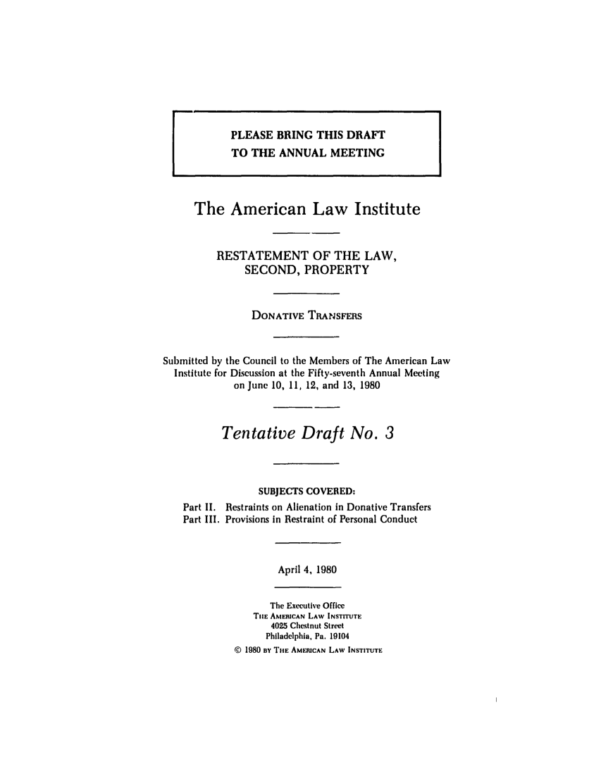 handle is hein.ali/respdt0034 and id is 1 raw text is: The American Law Institute
RESTATEMENT OF THE LAW,
SECOND, PROPERTY
DONATIVE TRANSFERS
Submitted by the Council to the Members of The American Law
Institute for Discussion at the Fifty-seventh Annual Meeting
on June 10, 11, 12, and 13, 1980
Tentative Draft No. 3
SUBJECTS COVERED:
Part II. Restraints on Alienation in Donative Transfers
Part III. Provisions in Restraint of Personal Conduct

April 4, 1980

The Executive Office
TIE AMERICAN LAW INSTITUTE
4025 Chestnut Street
Philadelphia, Pa. 19104
© 1980 sy TiE AMERICAN LAW INSTITUTE

PLEASE BRING THIS DRAFT
TO THE ANNUAL MEETING


