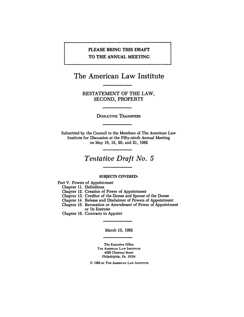 handle is hein.ali/respdt0036 and id is 1 raw text is: PLEASE BRING THIS DRAFT
TO THE ANNUAL MEETING
The American Law Institute
RESTATEMENT OF THE LAW,
SECOND, PROPERTY
DONATIVE TRANSFERS
Submitted by the Council to the Members of The American Law
Institute for Discussion at the Fifty-ninth Annual Meeting
on May 18, 19, 20, and 21, 1982
Tentative Draft No. 5
SUBJECTS COVERED:
Part V. Powers of Appointment
Chapter 11. Definitions
Chapter 12. Creation of Power of Appointment
Chapter 13. Creditor of the Donee and Spouse of the Donee
Chapter 14. Release and Disclaimer of Powers of Appointment
Chapter 15. Revocation or Amendment of Power of Appointment
or Its Exercise
Chapter 16. Contracts to Appoint

March 10, 1982

The Executive Office
THE AME UCAN LAW INSTITUTE
4025 Chestnut Street
Philadelphia, Pa. 19104
© 1982 By THE AMERICAN LAW INSTITUTE


