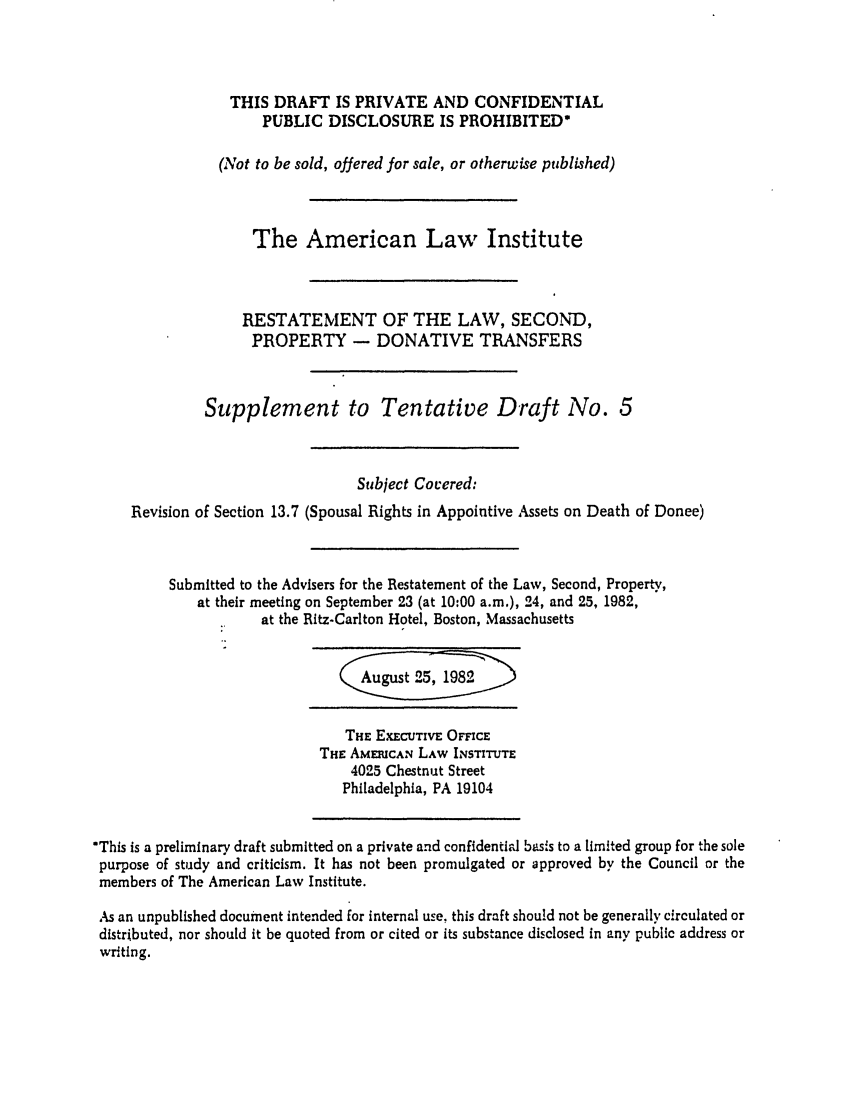 handle is hein.ali/respdt0037 and id is 1 raw text is: THIS DRAFT IS PRIVATE AND CONFIDENTIAL
PUBLIC DISCLOSURE IS PROHIBITED*
(Not to be sold, offered for sale, or otherwise published)
The American Law Institute
RESTATEMENT OF THE LAW, SECOND,
PROPERTY - DONATIVE TRANSFERS
Supplement to Tentative Draft No. 5
Subject Cocered:
Revision of Section 13.7 (Spousal Rights in Appointive Assets on Death of Donee)
Submitted to the Advisers for the Restatement of the Law, Second, Property,
at their meeting on September 23 (at 10:00 a.m.), 24, and 25, 1982,
at the Ritz-Carlton Hotel, Boston, Massachusetts
August 25, 1982
THE EXECUTIVE OFFICE
THE AMERICAN LAW INSTITUTE
4025 Chestnut Street
Philadelphia, PA 19104
'This is a preliminary draft submitted on a private and confidentiad basis to a limited group for the sole
purpose of study and criticism. It has not been promulgated or approved by the Council or the
members of The American Law Institute.
As an unpublished document intended for internal use, this draft should not be generally circulated or
distributed, nor should it be quoted from or cited or its substance disclosed in any public address or
writing.


