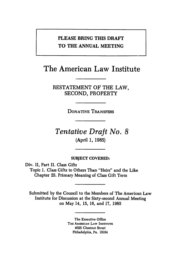 handle is hein.ali/respdt0040 and id is 1 raw text is: PLEASE BRING THIS DRAFT
TO THE ANNUAL MEETING
The American Law Institute
RESTATEMENT OF THE LAW,
SECOND, PROPERTY
DONATIVE TRANSFERS
Tentative Draft No. 8
(April 1, 1985)
SUBJECT COVERED:
Div. II, Part II. Class Gifts
Topic 1. Class Gifts to Others Than Heirs and the Like
Chapter 25. Primary Meaning of Class Gift Term
Submitted by the Council to the Members of The American Law
Institute for Discussion at the Sixty-second Annual Meeting
on May 14, 15, 16, and 17, 1985
The Executive Office
THE AMERCAN LAW INSTrrUTE
4025 Chestnut Street
Philadelphia, Pa. 19104


