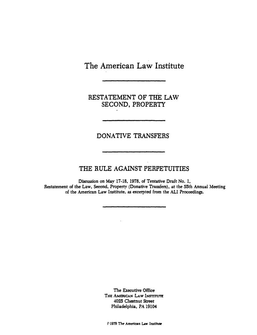 handle is hein.ali/respdt0046 and id is 1 raw text is: The American Law Institute

RESTATEMENT OF THE. LAW
SECOND, PROPERTY
DONATIVE TRANSFERS
THE RULE AGAINST PERPETUITIES
Discussion on May 17-18, 1978, of Tentative Draft No. 1,
Restatement of the Law, Second, Property (Donative Transfers), at the 55th Annual Meeting
of the American Law Institute, as excerpted from the ALI Proceedings.

The Executive Office
THE AMEmRCAN LAW INSTTuTr
4025 Chestnut Street
Philadelphia, PA 19104
E, 1979 The American Law Institute


