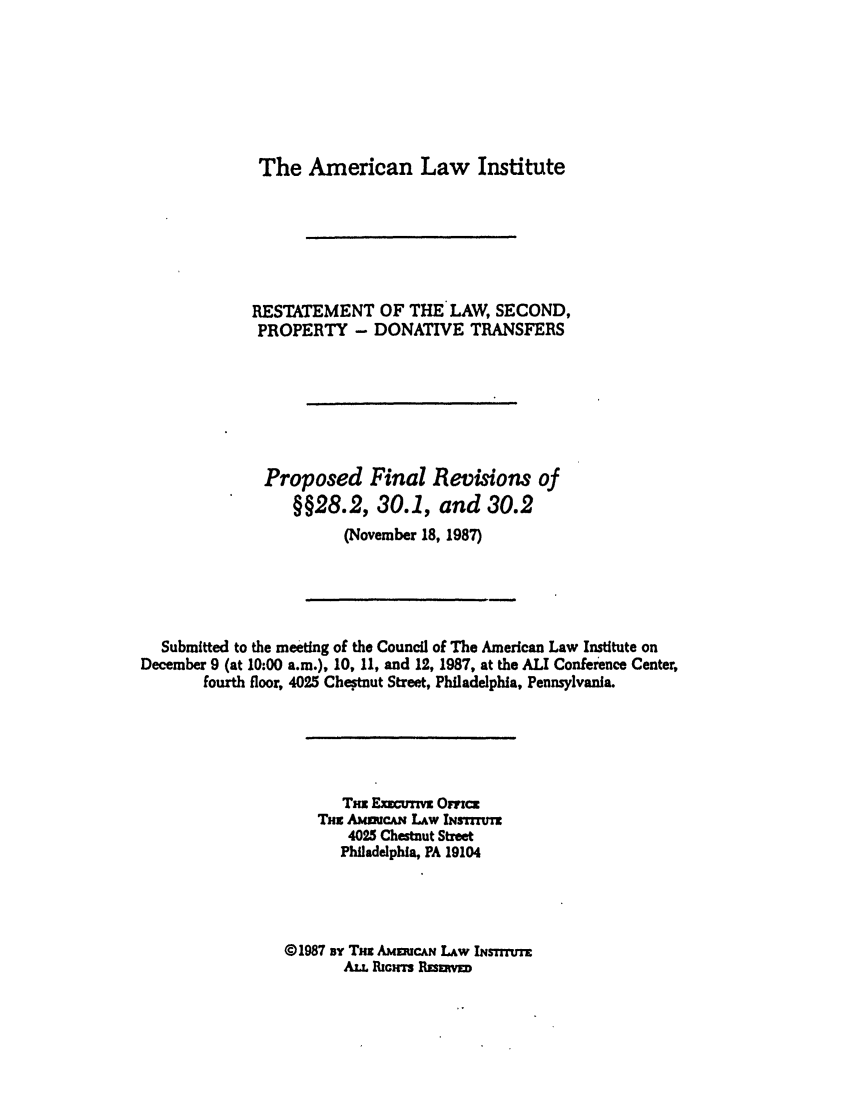 handle is hein.ali/respdt0047 and id is 1 raw text is: The American Law Institute

RESTATEMENT OF THE LAW, SECOND,
PROPERTY - DONATIVE TRANSFERS
Proposed Final Revisions of
§§28.2, 30.1, and 30.2
(November 18, 1987)

Submitted to the meeting of the Council of The American Law Institute on
December 9 (at 10:00 a.m.), 10, 11, and 12, 1987, at the ALI Conference Center,
fourth floor, 4025 Chetnut Street, Philadelphia, Pennsylvania.
Trx Exurn Omcz
Tnz AumCAN. LAw INsTrruTe
4025 Chestnut Street
Philadelphia, PA 19104
@1987 BY THx AMEZuCAN LAw INsTrrtrr
ALL RIc-rs Rzsumw


