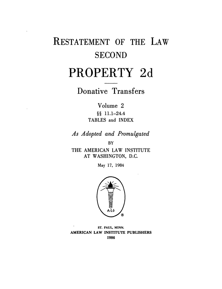 handle is hein.ali/respdt0049 and id is 1 raw text is: RESTATEMENT OF THE LAW
SECOND
PROPERTY 2d

Donative

Transfers

Volume 2
§§ 11.1-24.4
TABLES and INDEX
As Adopted and Promulgated
BY
THE AMERICAN LAW INSTITUTE
AT WASHINGTON, D.C.

May 17, 1984

ST. PAUL, MINN.
AMERICAN LAW INSTITUTE PUBLISHERS
1986


