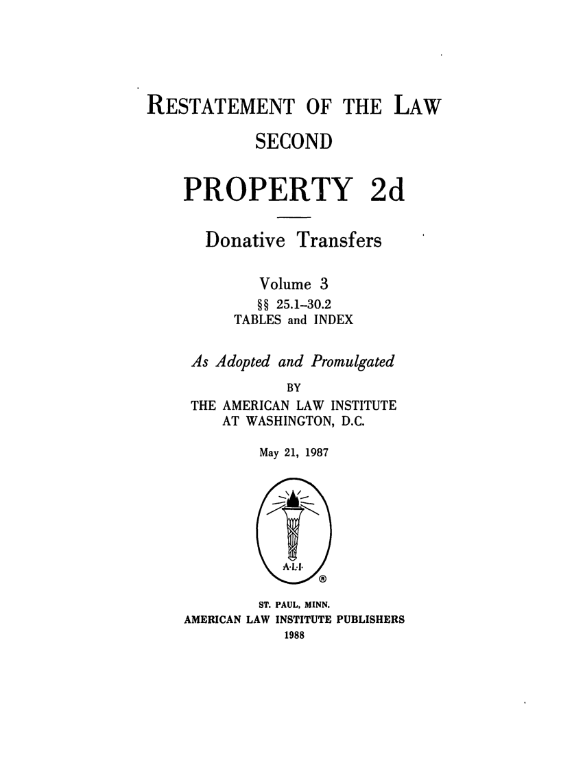 handle is hein.ali/respdt0050 and id is 1 raw text is: RESTATEMENT OF THE LAW
SECOND
PROPERTY 2d

Donative

Transfers

Volume 3
§§ 25.1-30.2
TABLES and INDEX
As Adopted and Promulgated
BY
THE AMERICAN LAW INSTITUTE
AT WASHINGTON, D.C.

May 21, 1987

ST. PAUL, MINN.
AMERICAN LAW INSTITUTE PUBLISHERS
1988


