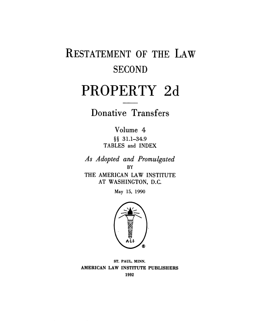 handle is hein.ali/respdt0051 and id is 1 raw text is: RESTATEMENT OF THE LAW
SECOND
PROPERTY 2d

Donative

Transfers

Volume 4
§§ 31.1-34.9
TABLES and INDEX
As Adopted and Promulgated
BY
THE AMERICAN LAW INSTITUTE
AT WASHINGTON, D.C.

May 15, 1990

ST. PAUL, MINN.
AMERICAN LAW INSTITUTE PUBLISHERS
1992



