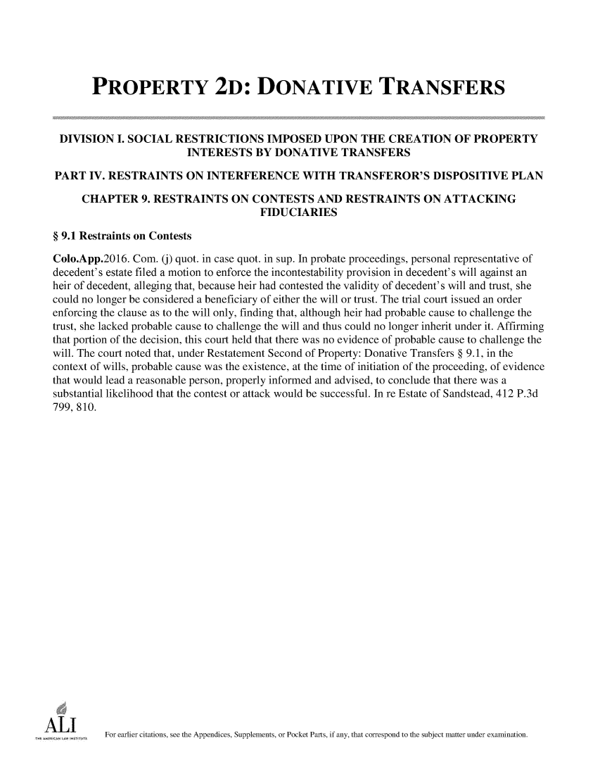 handle is hein.ali/respdt0057 and id is 1 raw text is: 





       PROPERTY 2D: DONATIVE TRANSFERS



 DIVISION   I. SOCIAL RESTRICTIONS IMPOSED UPON THE CREATION OF PROPERTY
                        INTERESTS BY DONATIVE TRANSFERS

PART   IV. RESTRAINTS   ON  INTERFERENCE WITH TRANSFEROR'S DISPOSITIVE PLAN

     CHAPTER 9.   RESTRAINTS ON CONTESTS AND RESTRAINTS ON ATTACKING
                                      FIDUCIARIES

§ 9.1 Restraints on Contests

Colo.App.2016. Com. (j) quot. in case quot. in sup. In probate proceedings, personal representative of
decedent's estate filed a motion to enforce the incontestability provision in decedent's will against an
heir of decedent, alleging that, because heir had contested the validity of decedent's will and trust, she
could no longer be considered a beneficiary of either the will or trust. The trial court issued an order
enforcing the clause as to the will only, finding that, although heir had probable cause to challenge the
trust, she lacked probable cause to challenge the will and thus could no longer inherit under it. Affirming
that portion of the decision, this court held that there was no evidence of probable cause to challenge the
will. The court noted that, under Restatement Second of Property: Donative Transfers § 9.1, in the
context of wills, probable cause was the existence, at the time of initiation of the proceeding, of evidence
that would lead a reasonable person, properly informed and advised, to conclude that there was a
substantial likelihood that the contest or attack would be successful. In re Estate of Sandstead, 412 P.3d
799, 810.


























         For earlier citations, see the Appendices, Supplements, or Pocket Parts, if any, that correspond to the subject matter under examination.


