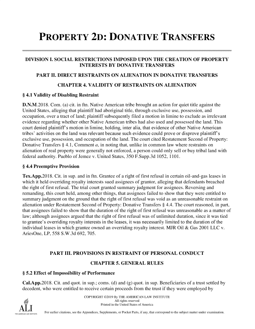 handle is hein.ali/respdt0058 and id is 1 raw text is: 





        PROPERTY 2: DONATIVE TRANSFERS



 DIVISION   I. SOCIAL  RESTRICTIONS IMPOSED UPON THE CREATION OF PROPERTY
                          INTERESTS BY DONATIVE TRANSFERS

      PART   II. DIRECT  RESTRAINTS ON ALIENATION IN DONATIVE TRANSFERS

                CHAPTER 4.   VALIDITY OF RESTRAINTS ON ALIENATION

§ 4.1 Validity of Disabling Restraint

D.N.M.2018.  Com. (a) cit. in ftn. Native American tribe brought an action for quiet title against the
United States, alleging that plaintiff had aboriginal title, through exclusive use, possession, and
occupation, over a tract of land; plaintiff subsequently filed a motion in limine to exclude as irrelevant
evidence regarding whether other Native American tribes had also used and possessed the land. This
court denied plaintiff s motion in limine, holding, inter alia, that evidence of other Native American
tribes' activities on the land was relevant because such evidence could prove or disprove plaintiff s
exclusive use, possession, and occupation of the land. The court cited Restatement Second of Property:
Donative Transfers § 4.1, Comment a, in noting that, unlike in common law where restraints on
alienation of real property were generally not enforced, a person could only sell or buy tribal land with
federal authority. Pueblo of Jemez v. United States, 350 F.Supp.3d 1052, 1101.

§ 4.4 Preemptive Provision

Tex.App.2018. Cit. in sup. and in ftn. Grantee of a right of first refusal in certain oil-and-gas leases in
which it held overriding royalty interests sued assignees of grantor, alleging that defendants breached
the right of first refusal. The trial court granted summary judgment for assignees. Reversing and
remanding, this court held, among other things, that assignees failed to show that they were entitled to
summary  judgment on the ground that the right of first refusal was void as an unreasonable restraint on
alienation under Restatement Second of Property: Donative Transfers § 4.4. The court reasoned, in part,
that assignees failed to show that the duration of the right of first refusal was unreasonable as a matter of
law; although assignees argued that the right of first refusal was of unlimited duration, since it was tied
to grantee's overriding royalty interests in the leases, it was necessarily limited to the duration of the
individual leases in which grantee owned an overriding royalty interest. MJR Oil & Gas 2001 LLC v.
AriesOne, LP, 558 S.W.3d 692, 705.



            PART   III. PROVISIONS   IN RESTRAINT OF PERSONAL CONDUCT

                              CHAPTER 5. GENERAL RULES

§ 5.2 Effect of Impossibility of Performance

Cal.App.2018. Cit. and quot. in sup.; coms. (d) and (g) quot. in sup. Beneficiaries of a trust settled by
decedent, who were entitled to receive certain proceeds from the trust if they were employed by
                            COPYRIGHT 02019 By THE AMERICAN LAW INSTITUTE
                                         All rights reserved
                                   Printed in the United States of America
          For earlier citations, see the Appendices, Supplements, or Pocket Parts, if any, that correspond to the subject matter under examination.


