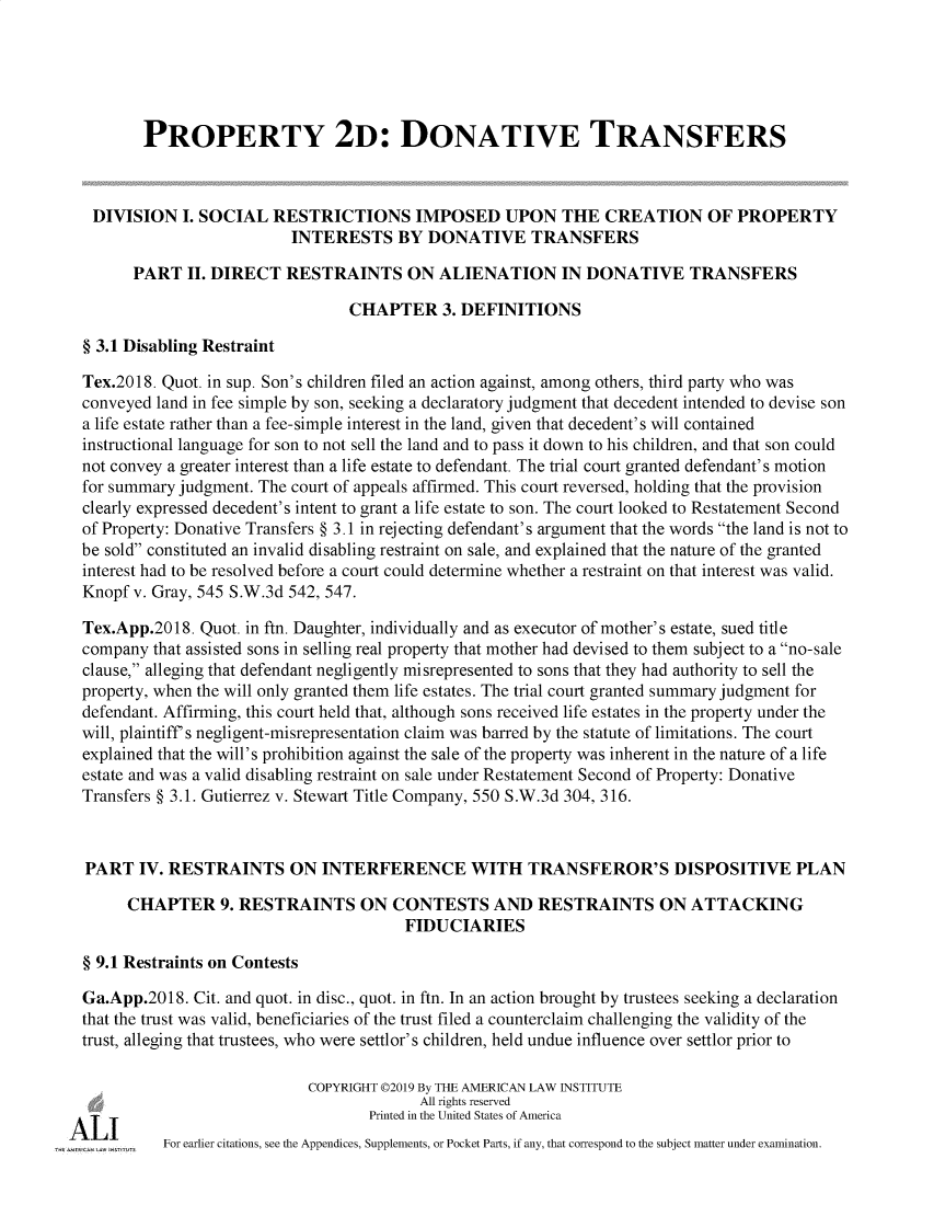 handle is hein.ali/respdt9957 and id is 1 raw text is: 





         PROPERTY 2D: DONATIVE TRANSFERS



   DIVISION I. SOCIAL RESTRICTIONS IMPOSED UPON THE CREATION OF PROPERTY
                           INTERESTS BY DONATIVE TRANSFERS

        PART II. DIRECT RESTRAINTS ON ALIENATION IN DONATIVE TRANSFERS

                                  CHAPTER 3. DEFINITIONS

  § 3.1 Disabling Restraint

  Tex.2018. Quot. in sup. Son's children filed an action against, among others, third party who was
  conveyed land in fee simple by son, seeking a declaratory judgment that decedent intended to devise son
  a life estate rather than a fee-simple interest in the land, given that decedent's will contained
  instructional language for son to not sell the land and to pass it down to his children, and that son could
  not convey a greater interest than a life estate to defendant. The trial court granted defendant's motion
  for summary judgment. The court of appeals affirmed. This court reversed, holding that the provision
  clearly expressed decedent's intent to grant a life estate to son. The court looked to Restatement Second
  of Property: Donative Transfers § 3.1 in rejecting defendant's argument that the words the land is not to
  be sold constituted an invalid disabling restraint on sale, and explained that the nature of the granted
  interest had to be resolved before a court could determine whether a restraint on that interest was valid.
  Knopf v. Gray, 545 S.W.3d 542, 547.

  Tex.App.2018. Quot. in ftn. Daughter, individually and as executor of mother's estate, sued title
  company that assisted sons in selling real property that mother had devised to them subject to a no-sale
  clause, alleging that defendant negligently misrepresented to sons that they had authority to sell the
  property, when the will only granted them life estates. The trial court granted summary judgment for
  defendant. Affirming, this court held that, although sons received life estates in the property under the
  will, plaintiff s negligent-misrepresentation claim was barred by the statute of limitations. The court
  explained that the will's prohibition against the sale of the property was inherent in the nature of a life
  estate and was a valid disabling restraint on sale under Restatement Second of Property: Donative
  Transfers § 3.1. Gutierrez v. Stewart Title Company, 550 S.W.3d 304, 316.



  PART IV. RESTRAINTS ON INTERFERENCE WITH TRANSFEROR'S DISPOSITIVE PLAN
       CHAPTER 9. RESTRAINTS ON CONTESTS AND RESTRAINTS ON ATTACKING

                                         FIDUCIARIES

  § 9.1 Restraints on Contests

  Ga.App.2018. Cit. and quot. in disc., quot. in ftn. In an action brought by trustees seeking a declaration
  that the trust was valid, beneficiaries of the trust filed a counterclaim challenging the validity of the
  trust, alleging that trustees, who were settlor' s children, held undue influence over settlor prior to

                             COPYRIGHT 02019 By THE AMERICAN LAW INSTITUTE
                                           All rights reserved

ALI                                  Printed in the United States of America
            For earlier citations, see the Appendices, Supplements, or Pocket Parts, if any, that correspond to the subject matter under examination.


