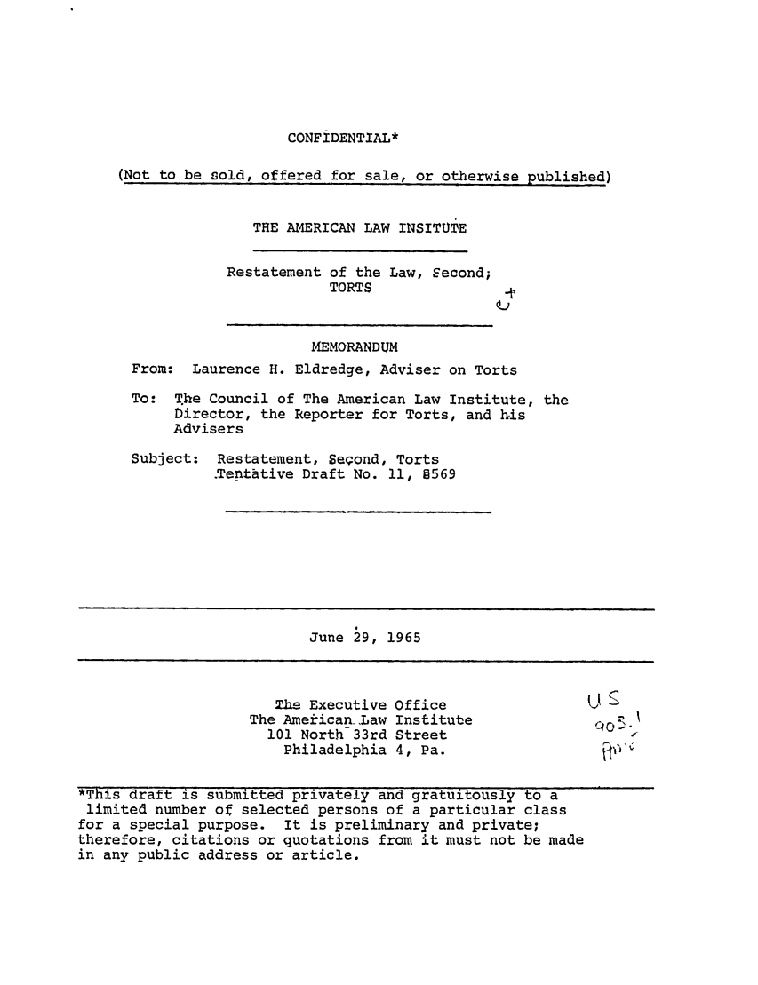 handle is hein.ali/restate0082 and id is 1 raw text is: CONFIDENTIAL*

(Not to be sold, offered for sale, or otherwise published)

THE AMERICAN LAW INSITUTE
Restatement of the Law, Second;
TORTS

MEMORANDUM
From: Laurence H. Eldredge, Adviser on Torts
To: The Council of The American Law Institute, the
Director, the Reporter for Torts, and his
Advisers

Subject:

Restatement, Segond, Torts
.Tentative Draft No. 11, §569

June 29, 1965

he Executive Office
The American Law Institute
101 North 33rd Street
Philadelphia 4, Pa.

*This draft is submitted privately and gratuitously to a
limited number of selected persons of a particular class
for a special purpose. It is preliminary and private;
therefore, citations or quotations from it must not be made
in any public address or article.

U


