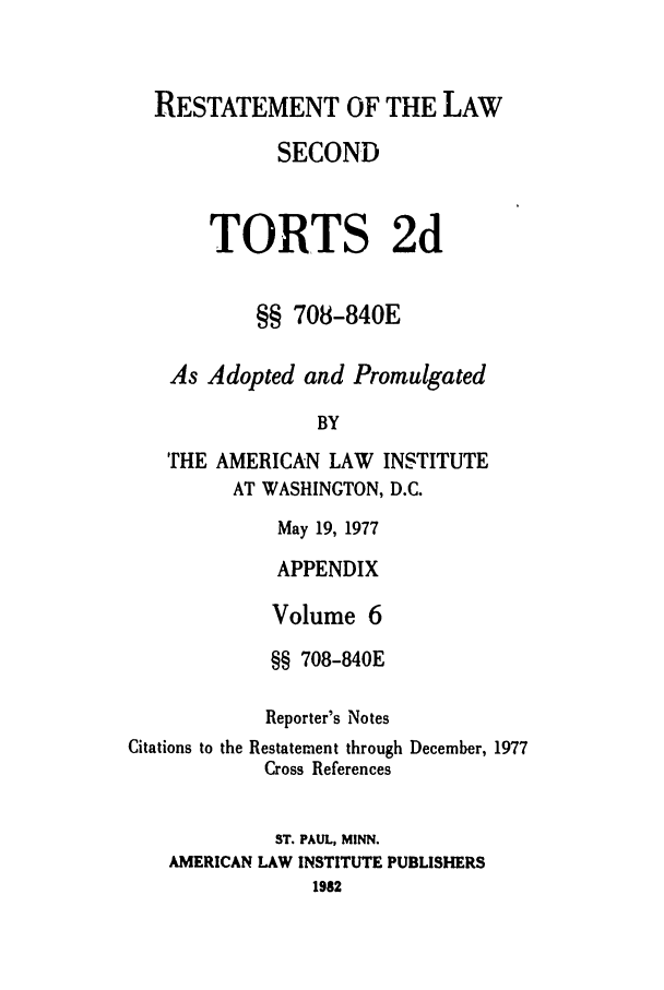 handle is hein.ali/restate0116 and id is 1 raw text is: RESTATEMENT OF THE LAW
SECOND
TORTS 2d
§§ 708-840E
As Adopted and Promulgated
BY
THE AMERICAN LAW INSTITUTE
AT WASHINGTON, D.C.
May 19, 1977
APPENDIX
Volume 6
§§ 708-840E
Reporter's Notes
Citations to the Restatement through December, 1977
Cross References
ST. PAUL, MINN.
AMERICAN LAW INSTITUTE PUBLISHERS
198


