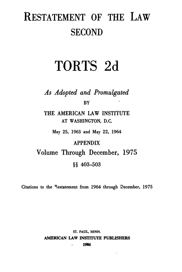 handle is hein.ali/restate0123 and id is 1 raw text is: RESTATEMENT OF THE LAW
SECOND
TORTS 2d
As Adopted and Promulgated
BY
THE AMERICAN LAW INSTITUTE
AT WASHINGTON, D.C.
May 25, 1963 and May 22, 1964
APPENDIX
Volume Through December, 1975
§§ 403-503
Citations to the 'Restatement from 1964 through December, 1975
ST. PAUL, MINN.
AMERICAN LAW INSTITUTE PUBLISHERS
196


