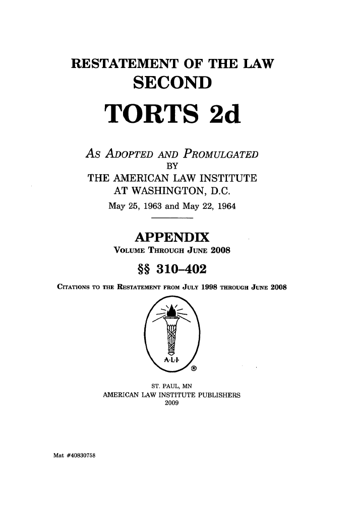 handle is hein.ali/restate0139 and id is 1 raw text is: RESTATEMENT OF THE LAW
SECOND
TORTS 2d
As ADOPTED AND PROMULGATED
BY
THE AMERICAN LAW INSTITUTE
AT WASHINGTON, D.C.
May 25, 1963 and May 22, 1964
APPENDIX
VOLUME THROUGH JUNE 2008
§§ 310-402
CrrATIONS TO THE RESTATEMENT FROM JULY 1998 THROUGH JUNE 2008

ST. PAUL, MN
AMERICAN LAW INSTITUTE PUBLISHERS
2009

Mat #40830758


