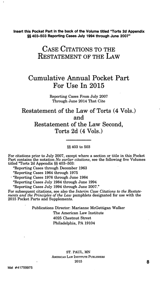 handle is hein.ali/restate0144 and id is 1 raw text is: 




   Insert this Pocket Part in the back of the Volume titled Torts 2d Appendix
         §§ 403-503 Reporting Cases July 1994 through June 2007


                CASE CITATIONS TO THE
              RESTATEMENT OF THE LAW



          Cumulative Annual Pocket Part
                     For Use In 2015

                   Reporting Cases From July 2007
                     Through June 2014 That Cite

      Restatement of the Law of Torts (4 Vols.)
                               and
            Restatement of the Law Second,
                      Torts 2d (4 Vols.)


                            §§ 403 to 503

For citations prior to July 2007, except where a section or title in this Pocket
Part contains the notation No earlier citations, see the following five Volumes
titled Torts 2d Appendix §§ 403-503:
  Reporting Cases through December 1963
  Reporting Cases 1964 through 1975
  - Reporting Cases 1976 through June 1984
  Reporting Cases July 1984 through June 1994
  Reporting Cases July 1994 through June 2007.
For subsequent citations, see also the Interim Case Citations to the Restate-
ments and the Principles of the Law pamphlets designated for use with the
2015 Pocket Parts and Supplements.
           Publications Director: Marianne McGettigan Walker
                     The American Law Institute
                     4025 Chestnut Street
                     Philadelphia, PA 19104




                           ST. PAUL, MN
                    AMERICAN LAW INSTITUTE PUBLISHERS
                               2015                              8
Mat #41759975


