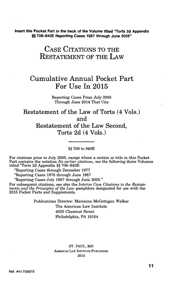 handle is hein.ali/restate0146 and id is 1 raw text is: 




   Insert this Pocket Part in the back of the Volume titled Torts 2d Appendix
          §§ 708-840E Reporting Cases 1987 through June 2005


                CASE CITATIONS TO THE
              RESTATEMENT OF THE LAW



          Cumulative Annual Pocket Part
                     For Use In 2015

                   Reporting Cases From July 2005
                     Through June 2014 That Cite

      Restatement of the Law of Torts (4 Vols.)
                               and
            Restatement of the Law Second,
                      Torts 2d (4 Vols.)


                          '§§ 708 to 840E

For citations prior to July 2005, except where a section or title in this Pocket
Part contains the notation No earlier citations, see the following three Volumes
titled Torts 2d Appendix §§ 708-840E:
  Reporting Cases through December 1977
  Reporting Cases 1978 through June 1987
  Reporting Cases July 1987 through June 2005.
For subsequent citations, see also the Interim Case Citations to the Restate-
ments and the Principles of the Law pamphlets designated for use with the
2015 Pocket Parts and Supplements.
           Publications Director: Marianne McGettigan Walker
                     The American Law Institute
                     4025 Chestnut Street
                     Philadelphia, PA 19104




                           ST. PAUL, MN
                    AMERICAN LAW INSTITUTE PUBLISHERS
                               2015

                                                               11
Mat #41759978


