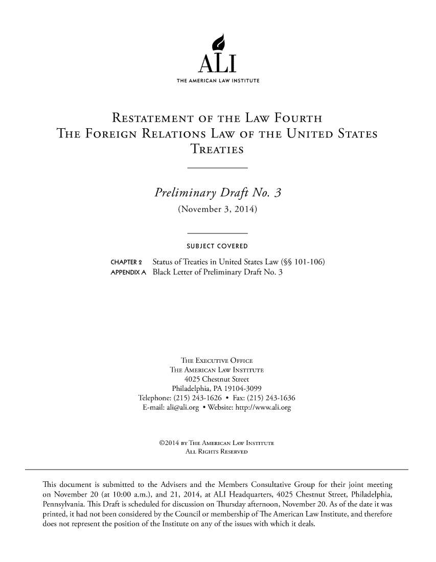handle is hein.ali/restfourpre0003 and id is 1 raw text is: 






                                       ALI
                                 THE AMERICAN LAW INSTITUTE




                 RESTATEMENT OF THE LAW FOURTH

   THE FOREIGN RELATIONs LAW OF THE UNITED STATES

                                     TREATIES




                            Preliminary Draft No. 3

                                  (November 3, 2014)



                                    SUBJECT COVERED

                 CHAPTER 2  Status of Treaties in United States Law (§§ 10 1-106)
                 APPENDIX A Black Letter of Preliminary Draft No. 3









                                   THE EXECUTIVE OFFICE
                                THE AMERICAN LAw INSTITUTE
                                   4025 Chestnut Street
                                Philadelphia, PA 19104-3099
                        Telephone: (215) 243-1626 * Fax: (215) 243-1636
                        E-mail: ali@ali.org * Website: http://www.ali.org



                             @2014 BY THE AMERICAN LAW INSTITUTE
                                    ALL RIGHTS RESERVED



This document is submitted to the Advisers and the Members Consultative Group for their joint meeting
on November 20 (at 10:00 a.m.), and 21, 2014, at ALI Headquarters, 4025 Chestnut Street, Philadelphia,
Pennsylvania. This Draft is scheduled for discussion on Thursday afternoon, November 20. As of the date it was
printed, it had not been considered by the Council or membership of The American Law Institute, and therefore
does not represent the position of the Institute on any of the issues with which it deals.


