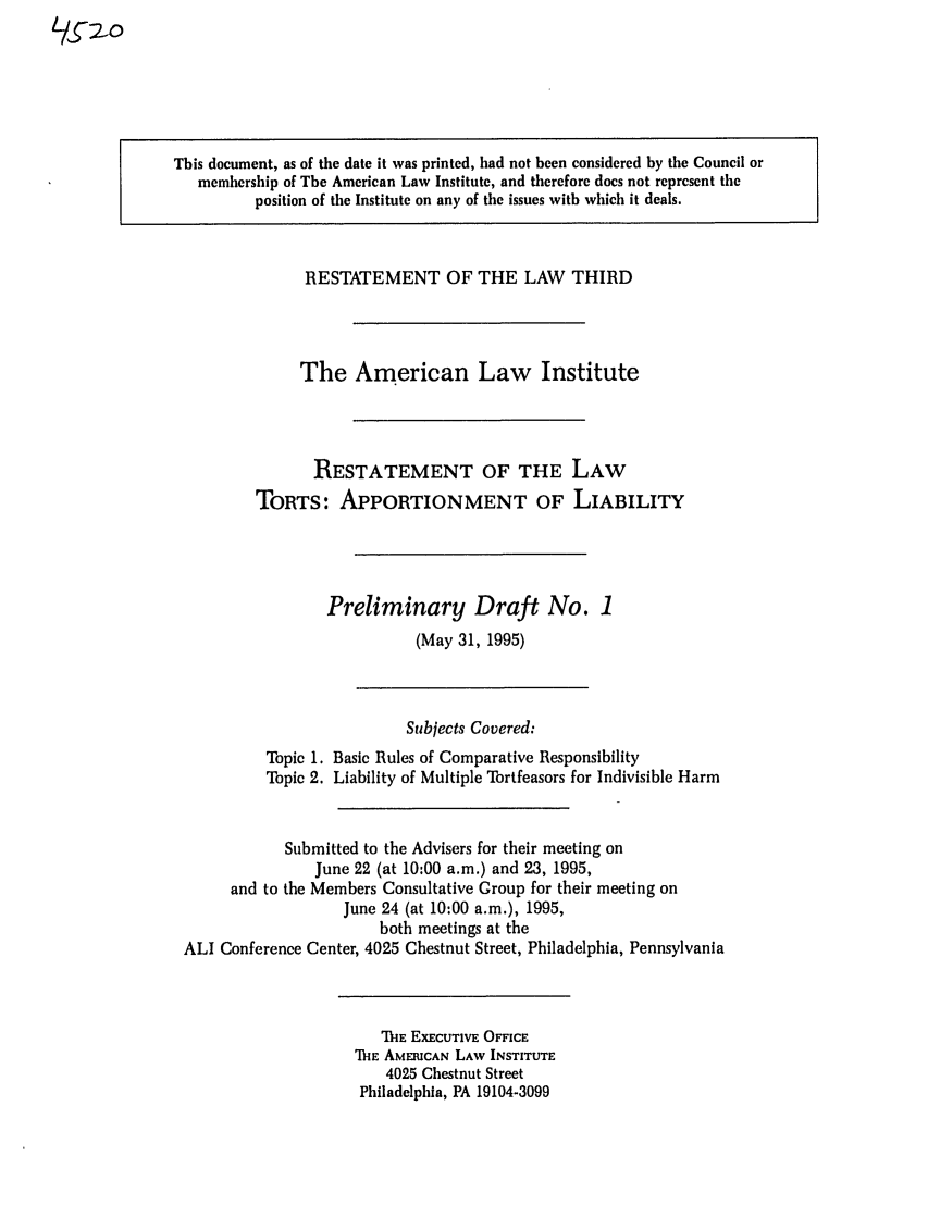 handle is hein.ali/restt4520 and id is 1 raw text is: This document, as of the date it was printed, had not been considered by the Council or
membership of The American Law Institute, and therefore does not represent the
position of the Institute on any of the issues with which it deals.

RESTATEMENT OF THE LAW THIRD
The American Law Institute
RESTATEMENT OF THE LAW
TORTS: APPORTIONMENT OF LIABILITY
Preliminary Draft No. 1
(May 31, 1995)

Subjects Covered:
Topic 1. Basic Rules of Comparative Responsibility
Topic 2. Liability of Multiple Tortfeasors for Indivisible Harm
Submitted to the Advisers for their meeting on
June 22 (at 10:00 a.m.) and 23, 1995,
and to the Members Consultative Group for their meeting on
June 24 (at 10:00 a.m.), 1995,
both meetings at the
ALI Conference Center, 4025 Chestnut Street, Philadelphia, Pennsylvania

TIE EXECUTIVE OFFICE
ME AMERICAN LAW INSTITUTE
4025 Chestnut Street
Philadelphia, PA 19104-3099


