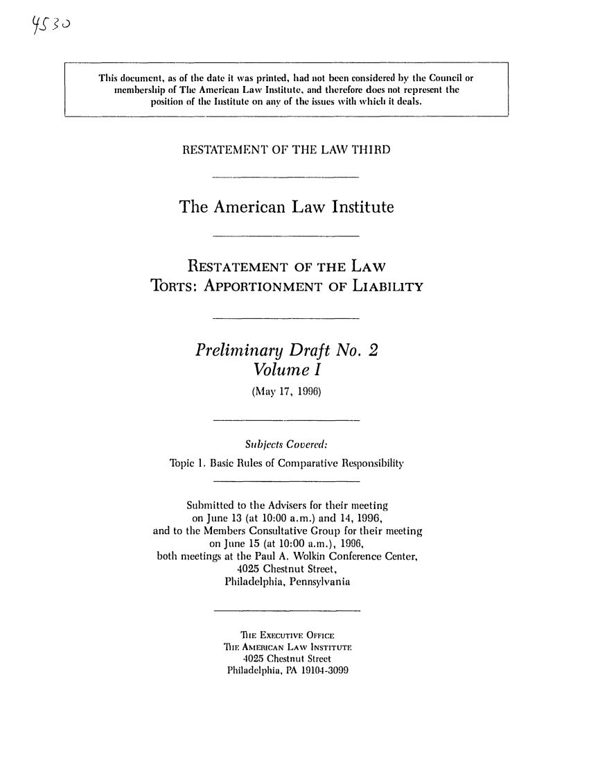 handle is hein.ali/restt4530 and id is 1 raw text is: This document, as of the date it was printed, had not been considered by the Council or
memhership of The American Law Institute, and therefore does not represent the
position of the Institute on any of the issues with which it deals.

RESTATEMENT OF THE LAW THIRD
The American Law Institute
RESTATEMENT OF THE LAW
TORTS: APPORTIONMENT OF LIABILITY
Preliminary Draft No. 2
Volume I
(May 17, 1996)

Subjects Covered:
Topic 1. Basic Rules of Comparative Responsibility
Submitted to the Advisers for their meeting
on June 13 (at 10:00 a.m.) and 14, 1996,
and to the Members Consultative Group for their meeting
on June 15 (at 10:00 a.m.), 1996,
both meetings at the Paul A. Wolkin Conference Center,
4025 Chestnut Street,
Philadelphia, Pennsylvania

TIE EXECUTIVE OFFICE
ir AMERICAN LAW INSTITUTE
4025 Chestnut Street
Philadelphia, PA 19104-3099

D 0


