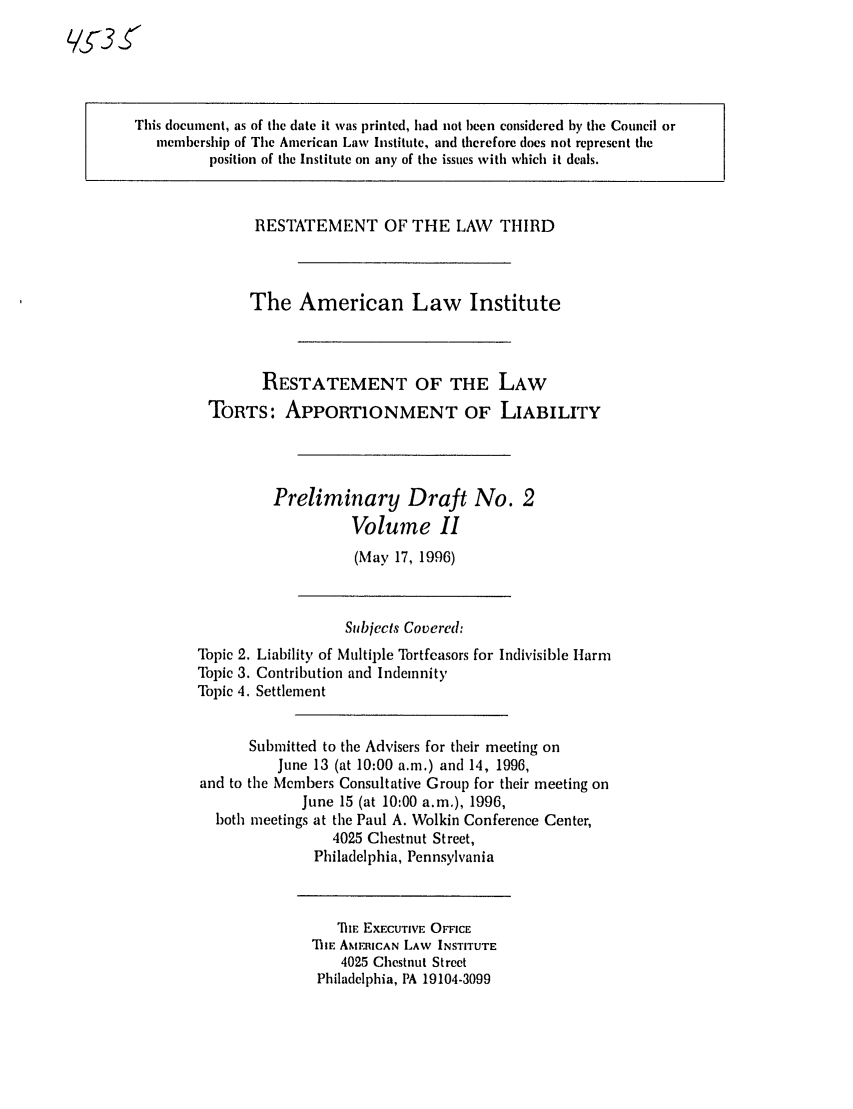 handle is hein.ali/restt4535 and id is 1 raw text is: L/3S

This document, as of the date it was printed, had not been considered by the Council or
membership of The American Law Institute, and therefore does not represent the
position of the Institute on any of the issues with which it deals.

RESTATEMENT OF THE LAW THIRD
The American Law Institute
RESTATEMENT OF THE LAW
TORTS: APPORTIONMENT OF LIABILITY
Preliminary Draft No. 2
Volume II
(May 17, 1996)

Topic 2.
Topic 3.
Topic 4.

Subjects Covered:
Liability of Multiple Tortfeasors for Indivisible Htarm
Contribution and Indemnity
Settlement

Submitted to the Advisers for their meeting on
June 13 (at 10:00 a.m.) and 14, 1996,
and to the Members Consultative Group for their meeting on
June 15 (at 10:00 a.m.), 1996,
both meetings at the Paul A. Wolkin Conference Center,
4025 Chestnut Street,
Philadelphia, Pennsylvania

TE EXECUTIVE OFFICE
TIlIE AMFRICAN LAW INSTITUTE
4025 Chestnut Street
Philadelphia, PA 19104-3099


