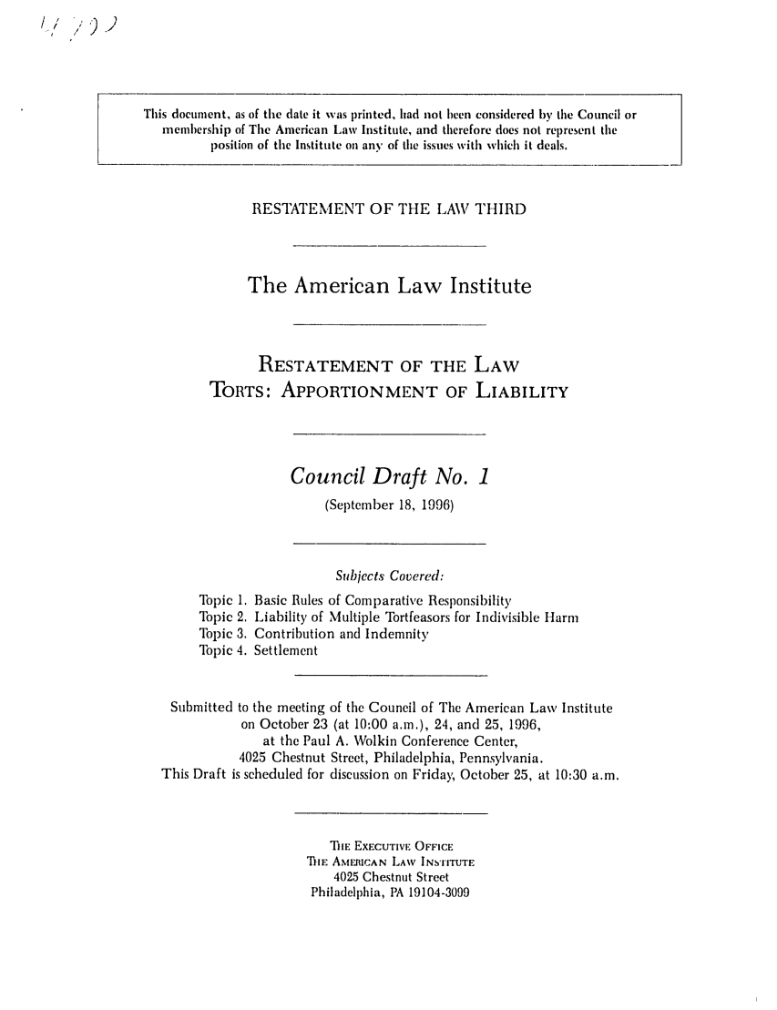 handle is hein.ali/restt4700 and id is 1 raw text is: I / ,,.) )

This document, as of the date it was printed, had not been considered by the Council or
membership of The American Law Institute, and therefore does not represent the
position of the Institute on any of the issues with which it deals.

RESTATEMENT OF THE LAV THIRD
The American Law Institute
RESTATEMENT OF THE LAW
TORTS: APPORTIONMENT OF LIABILITY

Council Draft No. 1
(Septenber 18, 1996)

Subjects Covered:
Topic 1. Basic Rules of Comparative Responsibility
Topic 2. Liability of Multiple Tortfeasors for Indivisible Ilarm
Topic 3. Contribution and Indemnity
Topic 4. Settlement
Submitted to the meeting of the Council of The American Law Institute
on October 23 (at 10:00 a.m.), 24, and 25, 1996,
at the Paul A. Wolkin Conference Center,
4025 Chestnut Street, Philadelphia, Pennsylvania.
This Draft is scheduled for discussion on Friday, October 25, at 10:30 a.m.

TilE EXECUTIVE OFFICE
T IE AMERICAN LAW INSTITUTE
4025 Chestnut Street
Philadelphia, PA 19104-3099


