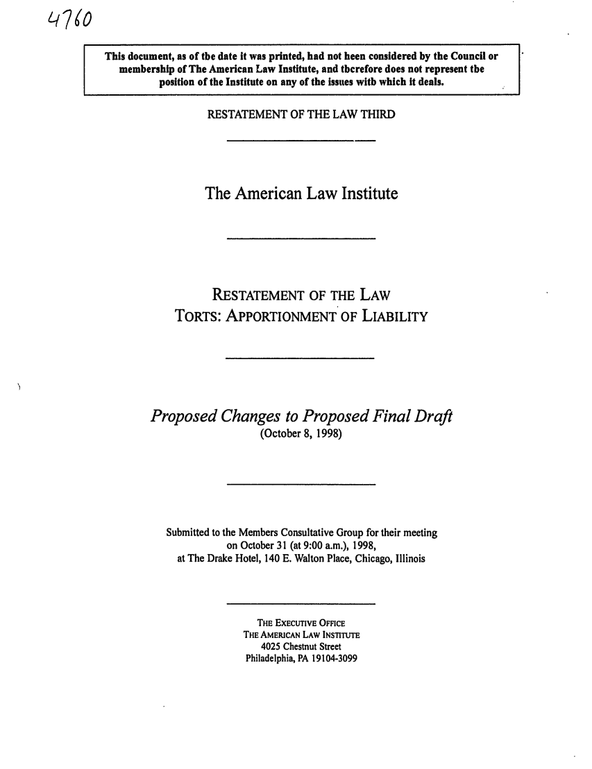 handle is hein.ali/restt4760 and id is 1 raw text is: L NO

This document, as of the date it was printed, had not been considered by the Council or
membership of The American Law Institute, and therefore does not represent the
position of the Institute on any of the issues with which it deals.

RESTATEMENT OF THE LAW THIRD
The American Law Institute
RESTATEMENT OF THE LAW
TORTS: APPORTIONMENT OF LIABILITY
Proposed Changes to Proposed Final Draft
(October 8, 1998)
Submitted to the Members Consultative Group for their meeting
on October 31 (at 9:00 a.m.), 1998,
at The Drake Hotel, 140 E. Walton Place, Chicago, Illinois

THE EXECUTIVE OFFICE
THE AMERICAN LAW INSTITUTE
4025 Chestnut Street
Philadelphia, PA 19104-3099


