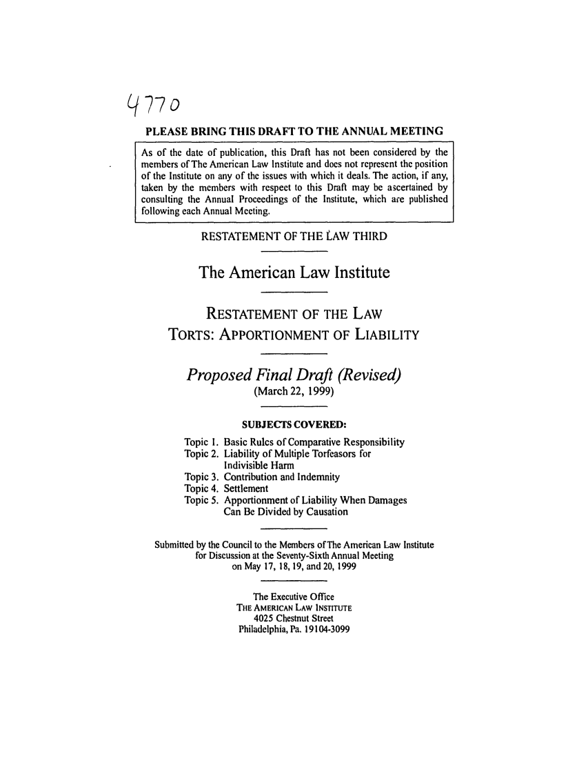 handle is hein.ali/restt4770 and id is 1 raw text is: /77o
PLEASE BRING THIS DRAFT TO THE ANNUAL MEETING
As of the date of publication, this Draft has not been considered by the
members of The American Law Institute and does not represent the position
of the Institute on any of the issues with which it deals. The action, if any,
taken by the members with respect to this Draft may be ascertained by
consulting the Annual Proceedings of the Institute, which are published
following each Annual Meeting.
RESTATEMENT OF THE LAW THIRD
The American Law Institute
RESTATEMENT OF THE LAW
TORTS: APPORTIONMENT OF LIABILITY
Proposed Final Draft (Revised)
(March 22, 1999)
SUBJECTS COVERED:
Topic 1. Basic Rules of Comparative Responsibility
Topic 2. Liability of Multiple Torfeasors for
Indivisible Harm
Topic 3. Contribution and Indemnity
Topic 4. Settlement
Topic 5. Apportionment of Liability When Damages
Can Be Divided by Causation
Submitted by the Council to the Members of The American Law Institute
for Discussion at the Seventy-Sixth Annual Meeting
on May 17, 18, 19, and 20, 1999
The Executive Office
THE AMERICAN LAW INSTITUTE
4025 Chestnut Street
Philadelphia, Pa. 19104-3099


