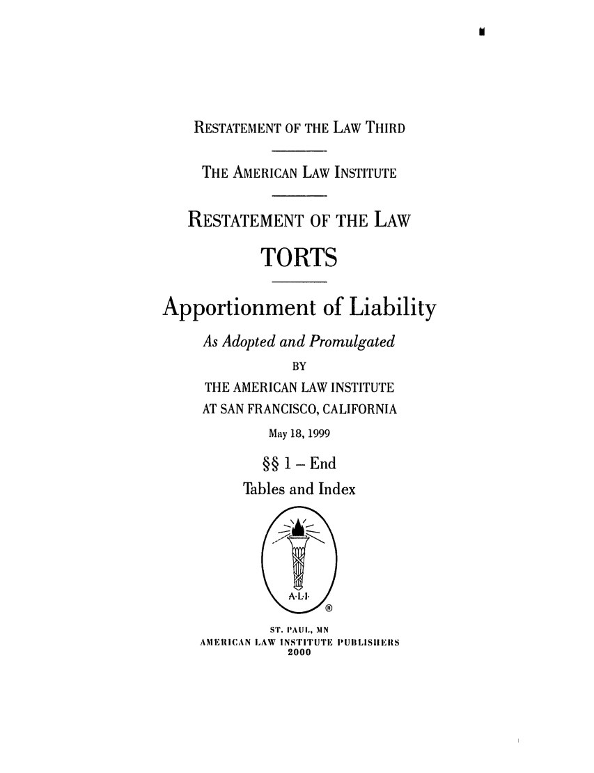 handle is hein.ali/restt4790 and id is 1 raw text is: RESTATEMENT OF THE LAW THIRD
THE AMERICAN LAW INSTITUTE
RESTATEMENT OF THE LAW
TORTS
Apportionment of Liability
As Adopted and Promulgated
BY
THE AMERICAN LAW INSTITUTE

AT SAN FRANCISCO, CALIFORNIA
May 18, 1999
§§ 1 -End
Tables and Index

S'I. I'AUIL, 31N
AME IIICAN LAW INSTITUTE PUllLISIIEIIS
2000


