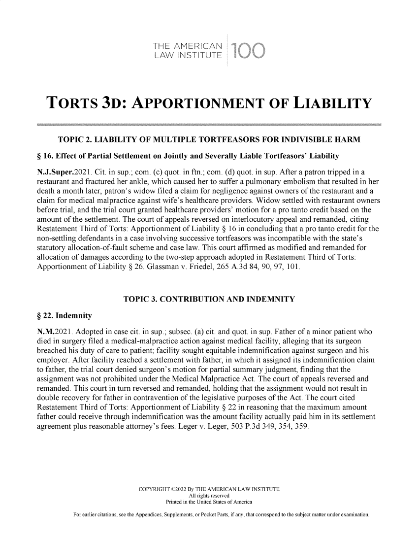 handle is hein.ali/restt5033 and id is 1 raw text is: THE AMERICAN
LAW INSTITUTE
TORTS 3D: APPORTIONMENT OF LIABILITY
TOPIC 2. LIABILITY OF MULTIPLE TORTFEASORS FOR INDIVISIBLE HARM
§ 16. Effect of Partial Settlement on Jointly and Severally Liable Tortfeasors' Liability
N.J.Super.2021. Cit. in sup.; com. (c) quot. in ftn.; com. (d) quot. in sup. After a patron tripped in a
restaurant and fractured her ankle, which caused her to suffer a pulmonary embolism that resulted in her
death a month later, patron's widow filed a claim for negligence against owners of the restaurant and a
claim for medical malpractice against wife's healthcare providers. Widow settled with restaurant owners
before trial, and the trial court granted healthcare providers' motion for a pro tanto credit based on the
amount of the settlement. The court of appeals reversed on interlocutory appeal and remanded, citing
Restatement Third of Torts: Apportionment of Liability § 16 in concluding that a pro tanto credit for the
non-settling defendants in a case involving successive tortfeasors was incompatible with the state's
statutory allocation-of-fault scheme and case law. This court affirmed as modified and remanded for
allocation of damages according to the two-step approach adopted in Restatement Third of Torts:
Apportionment of Liability § 26. Glassman v. Friedel, 265 A.3d 84, 90, 97, 101.
TOPIC 3. CONTRIBUTION AND INDEMNITY
§ 22. Indemnity
N.M.2021. Adopted in case cit. in sup.; subsec. (a) cit. and quot. in sup. Father of a minor patient who
died in surgery filed a medical-malpractice action against medical facility, alleging that its surgeon
breached his duty of care to patient; facility sought equitable indemnification against surgeon and his
employer. After facility reached a settlement with father, in which it assigned its indemnification claim
to father, the trial court denied surgeon's motion for partial summary judgment, finding that the
assignment was not prohibited under the Medical Malpractice Act. The court of appeals reversed and
remanded. This court in turn reversed and remanded, holding that the assignment would not result in
double recovery for father in contravention of the legislative purposes of the Act. The court cited
Restatement Third of Torts: Apportionment of Liability § 22 in reasoning that the maximum amount
father could receive through indemnification was the amount facility actually paid him in its settlement
agreement plus reasonable attorney's fees. Leger v. Leger, 503 P.3d 349, 354, 359.
COPYRIGHT C2022 By THE AMERICAN LAW INSTITUTE
All rights reserved
Printed in the United States of America
For earlier citations, see the Appendices, Supplements, or Pocket Parts, if any, that correspond to the subject matter under examination.


