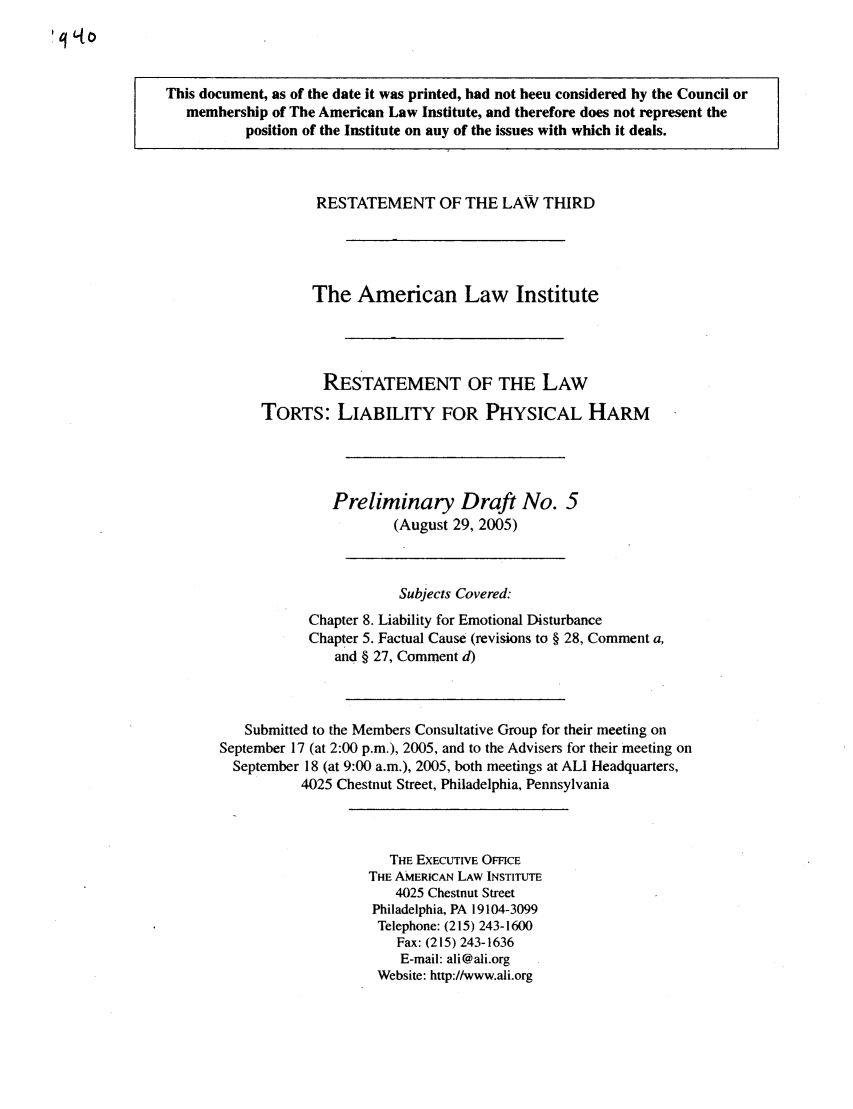 handle is hein.ali/resttlph0001 and id is 1 raw text is: This document, as of the date it was printed, had not been considered by the Council or
membership of The American Law Institute, and therefore does not represent the
position of the Institute on any of the issues with which it deals.

RESTATEMENT OF THE LAW THIRD
The American Law Institute
RESTATEMENT OF THE LAW
TORTS: LIABILITY FOR PHYSICAL HARM
Preliminary Draft No. 5
(August 29, 2005)
Subjects Covered:
Chapter 8. Liability for Emotional Disturbance
Chapter 5. Factual Cause (revisions to § 28, Comment a,
and § 27, Comment d)
Submitted to the Members Consultative Group for their meeting on
September 17 (at 2:00 p.m.), 2005, and to the Advisers for their meeting on
September 18 (at 9:00 a.m.), 2005, both meetings at ALI Headquarters,
4025 Chestnut Street, Philadelphia, Pennsylvania

THE EXECUTIVE OFFICE
THE AMERICAN LAW INSTITUTE
4025 Chestnut Street
Philadelphia, PA 19104-3099
Telephone: (215) 243-1600
Fax: (215) 243-1636
E-mail: ali@ali.org
Website: http://www.ali.org


