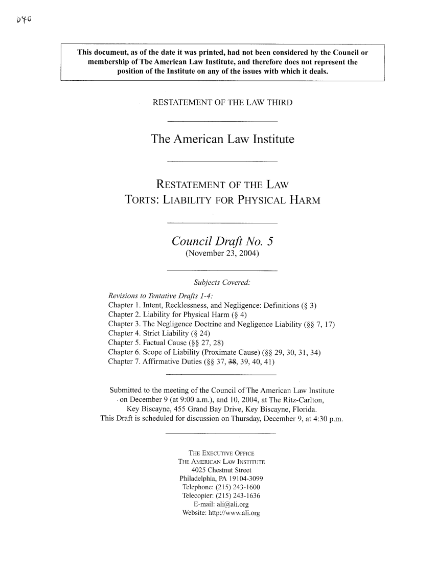handle is hein.ali/resttlph0003 and id is 1 raw text is: This document, as of the date it was printed, had not been considered by the Council or
membership of The American Law Institute, and therefore does not represent the
position of the Institute on any of the issues with which it deals.
RESTATEMENT OF THE LAW THIRD
The American Law Institute
RESTATEMENT OF THE LAW
TORTS: LIABILITY FOR PHYSICAL HARM
Council Draft No. 5
(November 23, 2004)
Subjects Covered:
Revisions to Tentative Drafts 1-4:
Chapter 1. Intent, Recklessness, and Negligence: Definitions (§ 3)
Chapter 2. Liability for Physical Harm (§ 4)
Chapter 3. The Negligence Doctrine and Negligence Liability (§§ 7, 17)
Chapter 4. Strict Liability (§ 24)
Chapter 5. Factual Cause (§§ 27, 28)
Chapter 6. Scope of Liability (Proximate Cause) (§§ 29, 30, 31, 34)
Chapter 7. Affirmative Duties (§§ 37, -, 39, 40, 41)
Submitted to the meeting of the Council of The American Law Institute
on December 9 (at 9:00 a.m.), and 10, 2004, at The Ritz-Carlton,
Key Biscayne, 455 Grand Bay Drive, Key Biscayne, Florida.
This Draft is scheduled for discussion on Thursday, December 9, at 4:30 p.m.
THE EXECUTIVE OFFICE
THE AMERICAN LAW INSTITUTE
4025 Chestnut Street
Philadelphia, PA 19104-3099
Telephone: (215) 243-1600
Telecopier: (215) 243-1636
E-mail: ali@ali.org
Website: http://www.ali.org


